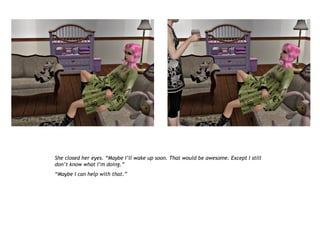 She closed her eyes. “Maybe I’ll wake up soon. That would be awesome. Except I still
don’t know what I’m doing.”
“Maybe I can help with that.”
 