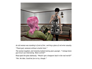An old woman was standing in front of her, swirling a glass of red wine casually.
“Thank god, someone without a bullet hole.”
The woman laughed, and instantly looked twenty years younger. “I always knew
you’d turn out interesting. Want a drink?”
Rissa eyed the glass dubiously. “Would I get a hangover back in the real world?”
“Hm. No idea. Could be fun to try, though.”
 