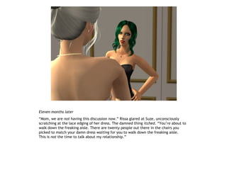 Eleven months later
“Mom, we are not having this discussion now.” Rissa glared at Suze, unconsciously
scratching at the lace edging of her dress. The damned thing itched. “You’re about to
walk down the freaking aisle. There are twenty people out there in the chairs you
picked to match your damn dress waiting for you to walk down the freaking aisle.
This is not the time to talk about my relationship.”
 