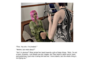 “Fine. You win. I’m freaked.”
“Mmhm, but what about?”
“Ain’t it obvious?” Rissa jerked her head towards a pile of baby things. “Kids. I’m not
a mom, Gramma. I can handle one kid, maybe, but Theo wants a damn soccer team
and sometimes I just miss it being him and me. I love Lisbeth, but the whole thing is
terrifying me.”
 