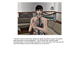 “You don’t listen to what other people are saying very often, do you?” Rin glared
good-naturedly at her granddaughter. “You love your kids, and that makes
everything okay. It’s like running a marathon, all the time. But in the end, you still
have kids who you love more than anyone else in the world.”
 