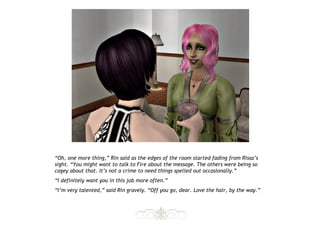“Oh, one more thing,” Rin said as the edges of the room started fading from Rissa’s
sight. “You might want to talk to Fire about the message. The others were being so
cagey about that. It’s not a crime to need things spelled out occasionally.”
“I definitely want you in this job more often.”
“I’m very talented,” said Rin gravely. “Off you go, dear. Love the hair, by the way.”
 