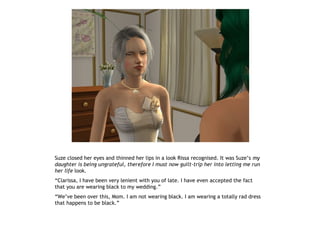 Suze closed her eyes and thinned her lips in a look Rissa recognised. It was Suze’s my
daughter is being ungrateful, therefore I must now guilt-trip her into letting me run
her life look.
“Clarissa, I have been very lenient with you of late. I have even accepted the fact
that you are wearing black to my wedding.”
“We’ve been over this, Mom. I am not wearing black. I am wearing a totally rad dress
that happens to be black.”
 