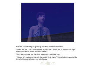 Outside, a spectral figure gazed up into Rissa and Theo’s window.
“There you are,” she said to nobody in particular. “I told you, a shove in the right
direction’s better than a thousand riddles.”
There was no reply, but the ghost apparently could hear one.
“I know, it’s traditional. For all the good it’ll do them.” She sighed with a noise like
the wind through a forest, and faded away.
 