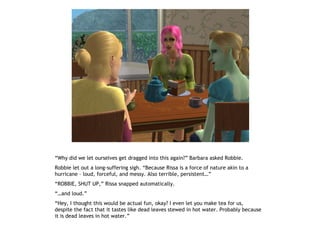 “Why did we let ourselves get dragged into this again?” Barbara asked Robbie.
Robbie let out a long-suffering sigh. “Because Rissa is a force of nature akin to a
hurricane – loud, forceful, and messy. Also terrible, persistent…”
“ROBBIE, SHUT UP,” Rissa snapped automatically.
“…and loud.”
“Hey, I thought this would be actual fun, okay? I even let you make tea for us,
despite the fact that it tastes like dead leaves stewed in hot water. Probably because
it is dead leaves in hot water.”
 