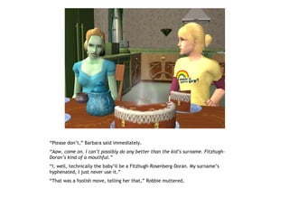 “Please don’t,” Barbara said immediately.
“Aaw, come on. I can’t possibly do any better than the kid’s surname. Fitzhugh-
Doran’s kind of a mouthful.”
“I, well, technically the baby’ll be a Fitzhugh-Rosenberg-Doran. My surname’s
hyphenated, I just never use it.”
“That was a foolish move, telling her that,” Robbie muttered.
 