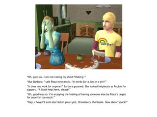 “Oh, gods no. I am not calling my child Fitzberg.”
“But Barbara,” said Rissa innocently. “It works for a boy or a girl!”
“It does not work for anyone!” Barbara groaned. She looked helplessly at Robbie for
support. “A little help here, please?”
“Oh, goodness no. I’m enjoying the feeling of having someone else be Rissa’s target
for once far too much.”
“Hey, I haven’t even started on yours yet, Strawberry Shortcake. How about Spock?”
 