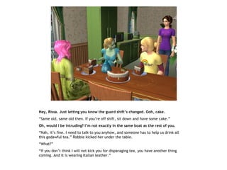 Hey, Rissa. Just letting you know the guard shift’s changed. Ooh, cake.
“Same old, same old then. If you’re off shift, sit down and have some cake.”
Oh, would I be intruding? I’m not exactly in the same boat as the rest of you.
“Nah, it’s fine. I need to talk to you anyhow, and someone has to help us drink all
this godawful tea.” Robbie kicked her under the table.
“What?”
“If you don’t think I will not kick you for disparaging tea, you have another thing
coming. And it is wearing Italian leather.”
 