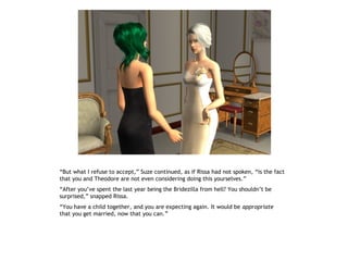 “But what I refuse to accept,” Suze continued, as if Rissa had not spoken, “is the fact
that you and Theodore are not even considering doing this yourselves.”
“After you’ve spent the last year being the Bridezilla from hell? You shouldn’t be
surprised,” snapped Rissa.
“You have a child together, and you are expecting again. It would be appropriate
that you get married, now that you can.”
 