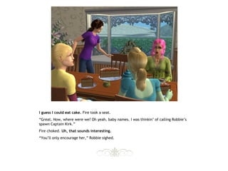 I guess I could eat cake. Fire took a seat.
“Great. Now, where were we? Oh yeah, baby names. I was thinkin’ of calling Robbie’s
spawn Captain Kirk.”
Fire choked. Uh, that sounds interesting.
“You’ll only encourage her,” Robbie sighed.
 