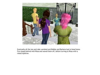 Eventually all the tea and cake vanished and Robbie and Barbara had to head home.
Fire stayed behind with Rissa and waved them off, before turning to Rissa with a
raised eyebrow.
 