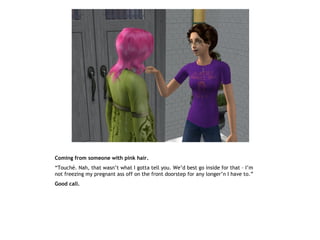 Coming from someone with pink hair.
“Touché. Nah, that wasn’t what I gotta tell you. We’d best go inside for that – I’m
not freezing my pregnant ass off on the front doorstep for any longer’n I have to.”
Good call.
 