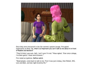 Once they were ensconced in the (far warmer) upstairs lounge, Fire gazed
expectantly at Rissa. So, what’s so important you can’t talk to me about it in front
of Robbie and Barbara?
“They’d think I was nuts. Hell, I ain’t sure I’m not.” Rissa sighed. “Ever since college,
I’ve been gettin’ these weird dreams.”
Fire raised an eyebrow. Define weird.
“Dead people, come back to talk to me. First it was just Lindsay, then Rishell, Will,
Lora and Matt, and last night Gramma Rin.”
 