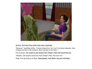 Uh huh. And why d’you think they mean anything?
“Because,” said Rissa stiffly, “I know things from ‘em I can’t’ve known elsewise. Like,
Lindsay was shot in the stomach. Matt was shot in the back.”
Fire frowned. You could’ve just hacked into Tempe’s files and found that out.
“Bullshit. Like anyone could ever hack Tempe’s files. Not even me.”
True. Fire squinted up at Rissa. Dead people, huh? When was your birthday?
 