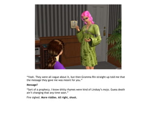 “Yeah. They were all vague about it, but then Gramma Rin straight-up told me that
the message they gave me was meant for you.”
Message?
“Sort of a prophecy. I know shitty rhymes were kind of Lindsay’s mojo. Guess death
ain’t changing that any time soon.”
Fire sighed. More riddles. All right, shoot.
 