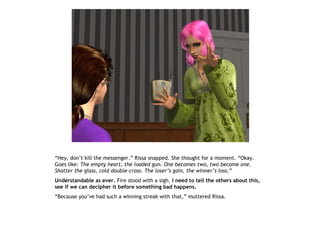 “Hey, don’t kill the messenger.” Rissa snapped. She thought for a moment. “Okay.
Goes like: The empty heart, the loaded gun. One becomes two, two become one.
Shatter the glass, cold double-cross. The loser’s gain, the winner’s loss.”
Understandable as ever. Fire stood with a sigh. I need to tell the others about this,
see if we can decipher it before something bad happens.
“Because you’ve had such a winning streak with that,” muttered Rissa.
 