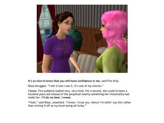It’s so nice to know that you still have confidence in me, said Fire drily.
Rissa shrugged. “I tell it how I see it. It’s one of my charms.”
I know. Fire suddenly looked very, very tired. For a second, she could’ve been a
hundred years old instead of the perpetual twenty-something her immortality had
made her. I’ll do my best, I swear.
“Yeah,” said Rissa, unsettled. “I know. I trust you. Hence I’m tellin’ you this rather
than writing it off as my brain being all funky.”
 