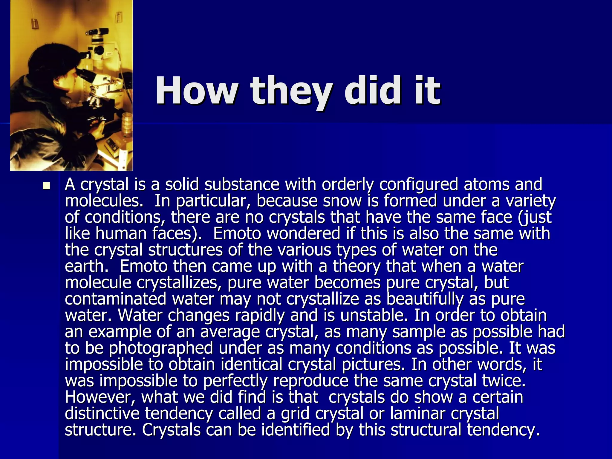How they did it

   A crystal is a solid substance with orderly configured atoms and
    molecules. In particular, because snow is formed under a variety
    of conditions, there are no crystals that have the same face (just
    like human faces). Emoto wondered if this is also the same with
    the crystal structures of the various types of water on the
    earth. Emoto then came up with a theory that when a water
    molecule crystallizes, pure water becomes pure crystal, but
    contaminated water may not crystallize as beautifully as pure
    water. Water changes rapidly and is unstable. In order to obtain
    an example of an average crystal, as many sample as possible had
    to be photographed under as many conditions as possible. It was
    impossible to obtain identical crystal pictures. In other words, it
    was impossible to perfectly reproduce the same crystal twice.
    However, what we did find is that crystals do show a certain
    distinctive tendency called a grid crystal or laminar crystal
    structure. Crystals can be identified by this structural tendency.
 