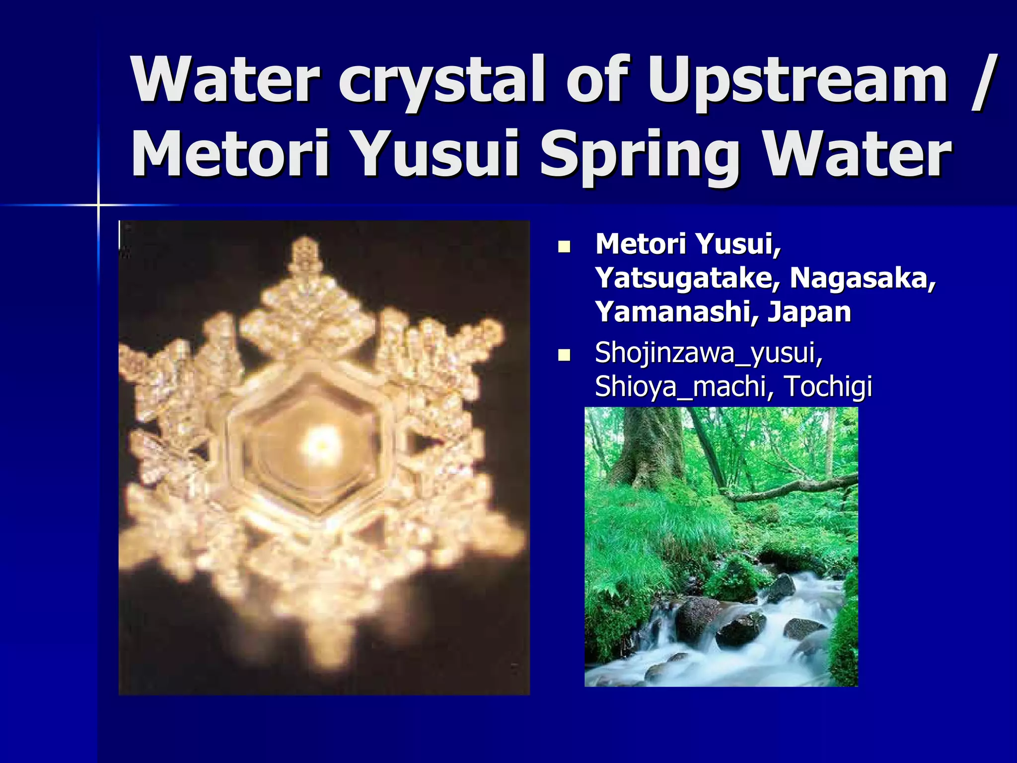 Water crystal of Upstream /
Metori Yusui Spring Water
                Metori Yusui,
                 Yatsugatake, Nagasaka,
                 Yamanashi, Japan
                Shojinzawa_yusui,
                 Shioya_machi, Tochigi
                 Prefecture, Japan
 