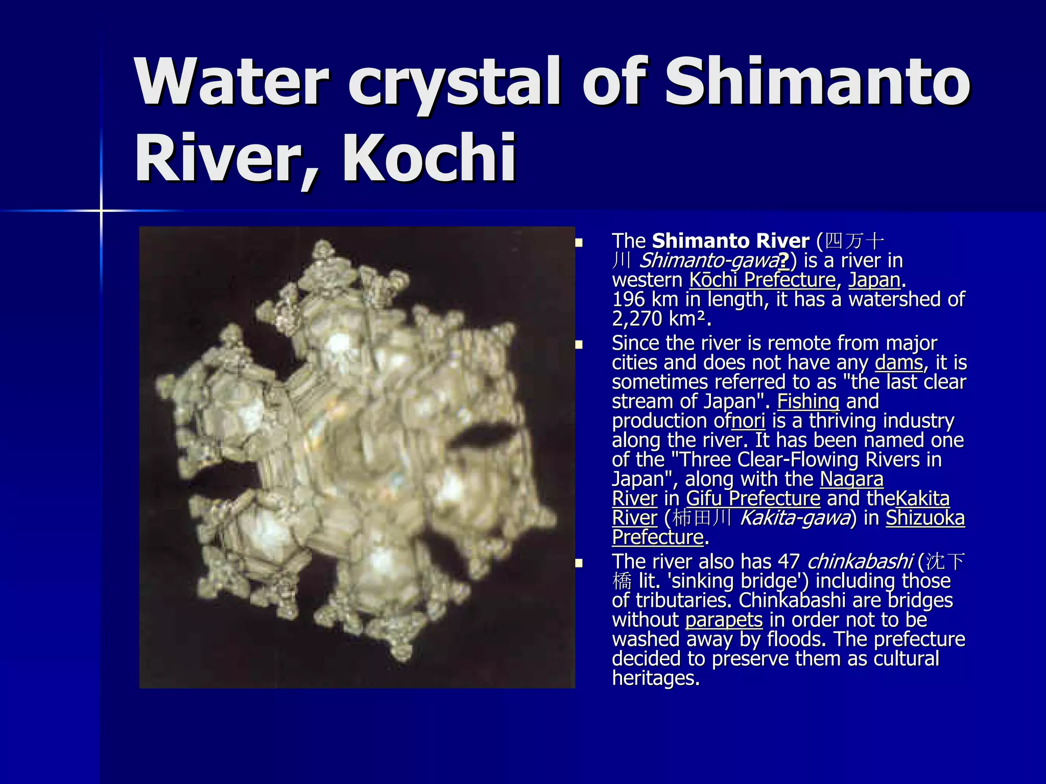 Water crystal of Shimanto
River, Kochi
                The Shimanto River (四万十
                 川 Shimanto-gawa?) is a river in
                 western Kōchi Prefecture, Japan.
                 196 km in length, it has a watershed of
                 2,270 km².
                Since the river is remote from major
                 cities and does not have any dams, it is
                 sometimes referred to as "the last clear
                 stream of Japan". Fishing and
                 production ofnori is a thriving industry
                 along the river. It has been named one
                 of the "Three Clear-Flowing Rivers in
                 Japan", along with the Nagara
                 River in Gifu Prefecture and theKakita
                 River (柿田川 Kakita-gawa) in Shizuoka
                 Prefecture.
                The river also has 47 chinkabashi (沈下
                 橋 lit. 'sinking bridge') including those
                 of tributaries. Chinkabashi are bridges
                 without parapets in order not to be
                 washed away by floods. The prefecture
                 decided to preserve them as cultural
                 heritages.
 