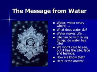 The Message from Water
               Water, water every
                where ….
               What does water do?
               Water makes Life . . .
               Life can be with living
                things, do water has
                Life?
               We won’t care to see,
                but it has the Life, face
                and feelings.
               How we know that?
               Here is the answer . . .
 