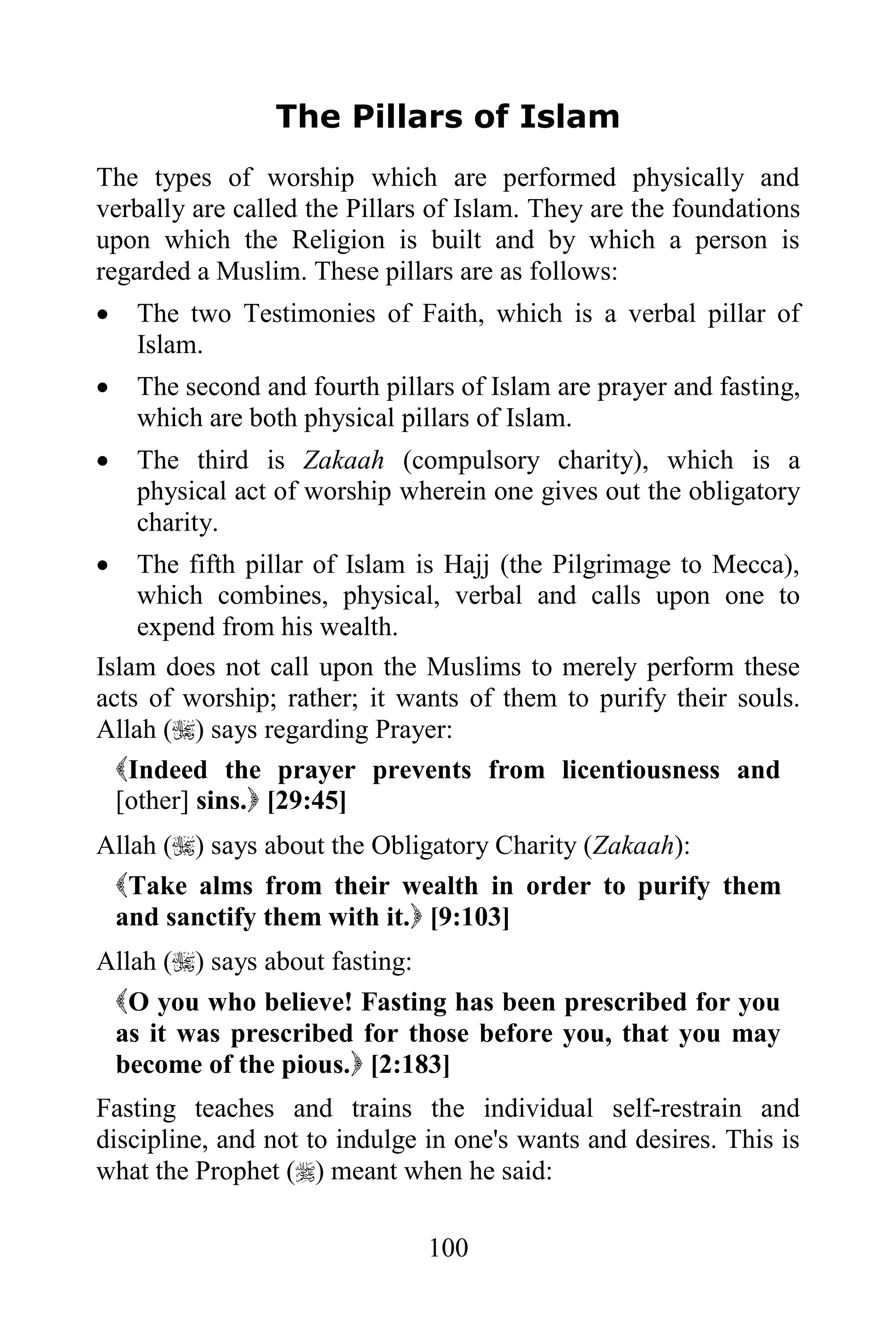 The Pillars of Islam
The types of worship which are performed physically and
verbally are called the Pillars of Islam. They are the foundations
upon which the Religion is built and by which a person is
regarded a Muslim. These pillars are as follows:
   The two Testimonies of Faith, which is a verbal pillar of
    Islam.
   The second and fourth pillars of Islam are prayer and fasting,
    which are both physical pillars of Islam.
   The third is Zakaah (compulsory charity), which is a
    physical act of worship wherein one gives out the obligatory
    charity.
   The fifth pillar of Islam is Hajj (the Pilgrimage to Mecca),
    which combines, physical, verbal and calls upon one to
    expend from his wealth.
Islam does not call upon the Muslims to merely perform these
acts of worship; rather; it wants of them to purify their souls.
Allah () says regarding Prayer:
  Indeed the prayer prevents from licentiousness and
  [other] sins. [29:45]
Allah () says about the Obligatory Charity (Zakaah):
 Take alms from their wealth in order to purify them
 and sanctify them with it. [9:103]
Allah () says about fasting:
 O you who believe! Fasting has been prescribed for you
 as it was prescribed for those before you, that you may
 become of the pious. [2:183]
Fasting teaches and trains the individual self-restrain and
discipline, and not to indulge in one's wants and desires. This is
what the Prophet () meant when he said:

                               100
 