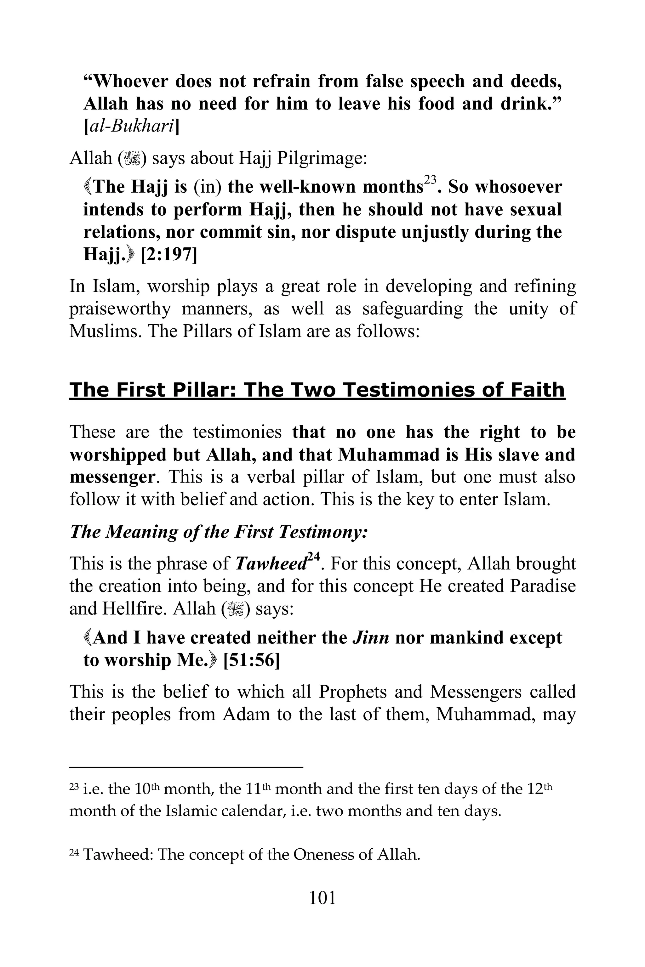 “Whoever does not refrain from false speech and deeds,
     Allah has no need for him to leave his food and drink.”
     [al-Bukhari]
Allah () says about Hajj Pilgrimage:
 The Hajj is (in) the well-known months23. So whosoever
 intends to perform Hajj, then he should not have sexual
 relations, nor commit sin, nor dispute unjustly during the
 Hajj. [2:197]
In Islam, worship plays a great role in developing and refining
praiseworthy manners, as well as safeguarding the unity of
Muslims. The Pillars of Islam are as follows:


The First Pillar: The Two Testimonies of Faith

These are the testimonies that no one has the right to be
worshipped but Allah, and that Muhammad is His slave and
messenger. This is a verbal pillar of Islam, but one must also
follow it with belief and action. This is the key to enter Islam.
The Meaning of the First Testimony:
This is the phrase of Tawheed24. For this concept, Allah brought
the creation into being, and for this concept He created Paradise
and Hellfire. Allah () says:
  And I have created neither the Jinn nor mankind except
  to worship Me. [51:56]
This is the belief to which all Prophets and Messengers called
their peoples from Adam to the last of them, Muhammad, may


 i.e. the 10th month, the 11th month and the first ten days of the 12th
23

month of the Islamic calendar, i.e. two months and ten days.

24   Tawheed: The concept of the Oneness of Allah.

                                   101
 