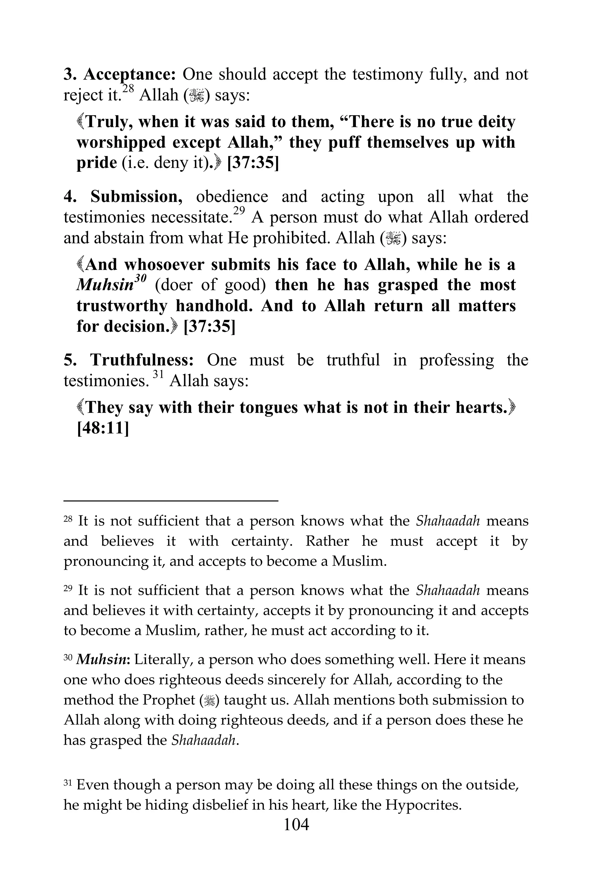3. Acceptance: One should accept the testimony fully, and not
reject it.28 Allah () says:
  Truly, when it was said to them, “There is no true deity
  worshipped except Allah,” they puff themselves up with
  pride (i.e. deny it). [37:35]
4. Submission, obedience and acting upon all what the
testimonies necessitate.29 A person must do what Allah ordered
and abstain from what He prohibited. Allah () says:
  And whosoever submits his face to Allah, while he is a
  Muhsin30 (doer of good) then he has grasped the most
  trustworthy handhold. And to Allah return all matters
  for decision. [37:35]
5. Truthfulness: One must be truthful in professing the
testimonies. 31 Allah says:
  They say with their tongues what is not in their hearts.
  [48:11]



28It is not sufficient that a person knows what the Shahaadah means
and believes it with certainty. Rather he must accept it by
pronouncing it, and accepts to become a Muslim.
29It is not sufficient that a person knows what the Shahaadah means
and believes it with certainty, accepts it by pronouncing it and accepts
to become a Muslim, rather, he must act according to it.
30Muhsin: Literally, a person who does something well. Here it means
one who does righteous deeds sincerely for Allah, according to the
method the Prophet () taught us. Allah mentions both submission to
Allah along with doing righteous deeds, and if a person does these he
has grasped the Shahaadah.

31Even though a person may be doing all these things on the outside,
he might be hiding disbelief in his heart, like the Hypocrites.
                                 104
 