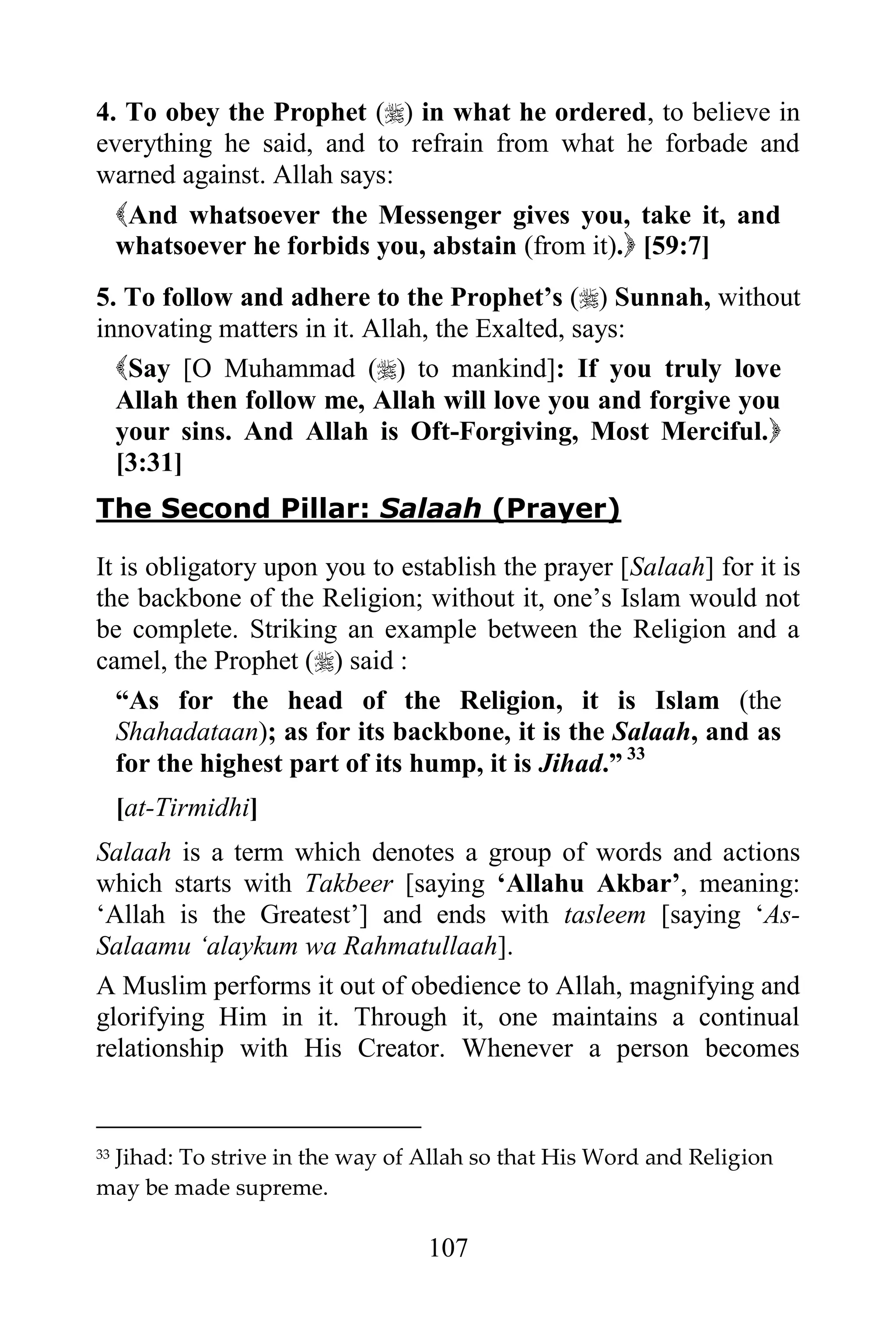 4. To obey the Prophet () in what he ordered, to believe in
everything he said, and to refrain from what he forbade and
warned against. Allah says:
  And whatsoever the Messenger gives you, take it, and
  whatsoever he forbids you, abstain (from it). [59:7]
5. To follow and adhere to the Prophet‟s () Sunnah, without
innovating matters in it. Allah, the Exalted, says:
  Say [O Muhammad () to mankind]: If you truly love
  Allah then follow me, Allah will love you and forgive you
  your sins. And Allah is Oft-Forgiving, Most Merciful.
  [3:31]
The Second Pillar: Salaah (Prayer)

It is obligatory upon you to establish the prayer [Salaah] for it is
the backbone of the Religion; without it, one‟s Islam would not
be complete. Striking an example between the Religion and a
camel, the Prophet () said :
  “As for the head of the Religion, it is Islam (the
  Shahadataan); as for its backbone, it is the Salaah, and as
  for the highest part of its hump, it is Jihad.” 33
     [at-Tirmidhi]
Salaah is a term which denotes a group of words and actions
which starts with Takbeer [saying „Allahu Akbar‟, meaning:
„Allah is the Greatest‟] and ends with tasleem [saying „As-
Salaamu „alaykum wa Rahmatullaah].
A Muslim performs it out of obedience to Allah, magnifying and
glorifying Him in it. Through it, one maintains a continual
relationship with His Creator. Whenever a person becomes


 Jihad: To strive in the way of Allah so that His Word and Religion
33

may be made supreme.

                                107
 