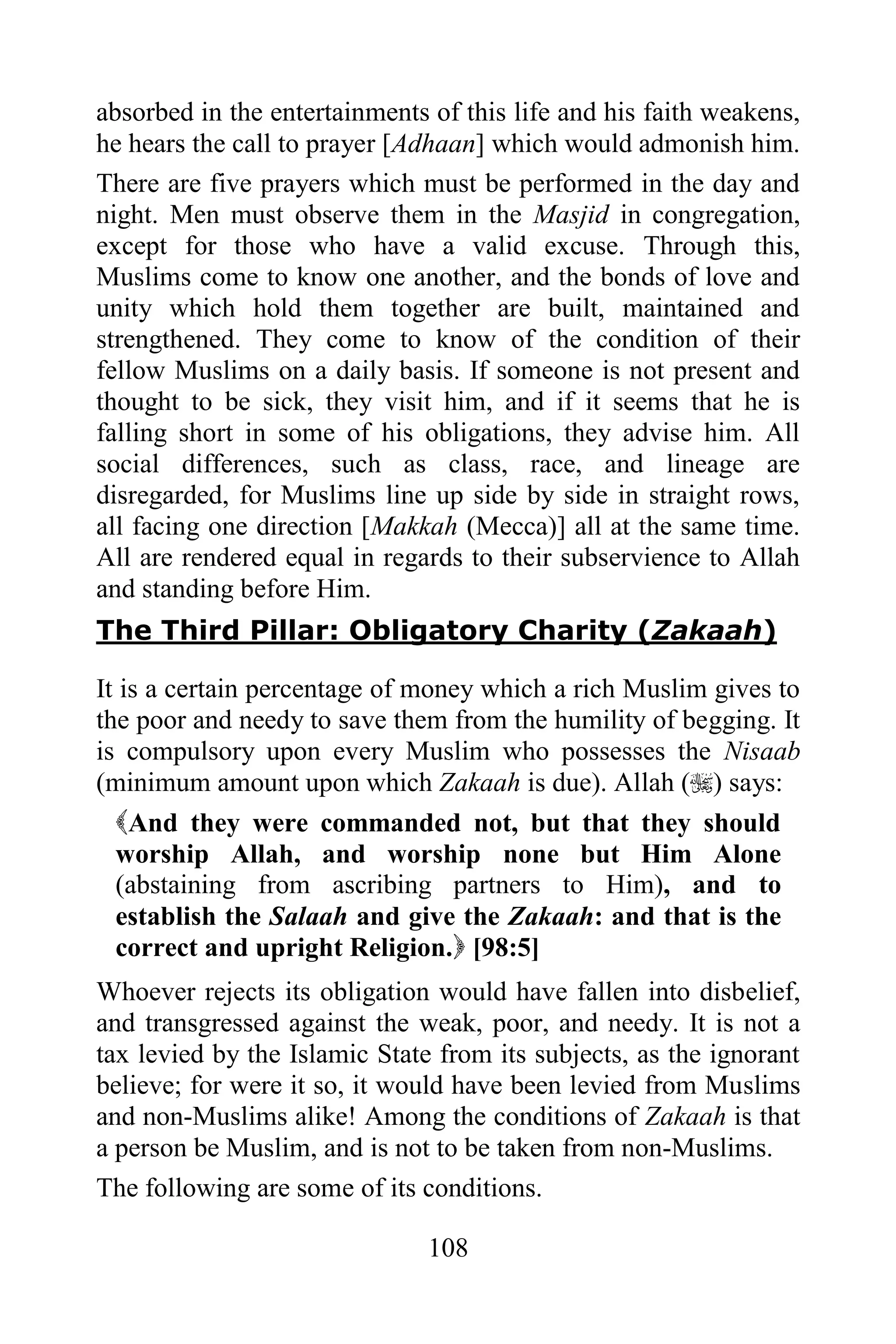 absorbed in the entertainments of this life and his faith weakens,
he hears the call to prayer [Adhaan] which would admonish him.
There are five prayers which must be performed in the day and
night. Men must observe them in the Masjid in congregation,
except for those who have a valid excuse. Through this,
Muslims come to know one another, and the bonds of love and
unity which hold them together are built, maintained and
strengthened. They come to know of the condition of their
fellow Muslims on a daily basis. If someone is not present and
thought to be sick, they visit him, and if it seems that he is
falling short in some of his obligations, they advise him. All
social differences, such as class, race, and lineage are
disregarded, for Muslims line up side by side in straight rows,
all facing one direction [Makkah (Mecca)] all at the same time.
All are rendered equal in regards to their subservience to Allah
and standing before Him.
The Third Pillar: Obligatory Charity (Zakaah)

It is a certain percentage of money which a rich Muslim gives to
the poor and needy to save them from the humility of begging. It
is compulsory upon every Muslim who possesses the Nisaab
(minimum amount upon which Zakaah is due). Allah () says:
  And they were commanded not, but that they should
  worship Allah, and worship none but Him Alone
  (abstaining from ascribing partners to Him), and to
  establish the Salaah and give the Zakaah: and that is the
  correct and upright Religion. [98:5]
Whoever rejects its obligation would have fallen into disbelief,
and transgressed against the weak, poor, and needy. It is not a
tax levied by the Islamic State from its subjects, as the ignorant
believe; for were it so, it would have been levied from Muslims
and non-Muslims alike! Among the conditions of Zakaah is that
a person be Muslim, and is not to be taken from non-Muslims.
The following are some of its conditions.

                               108
 