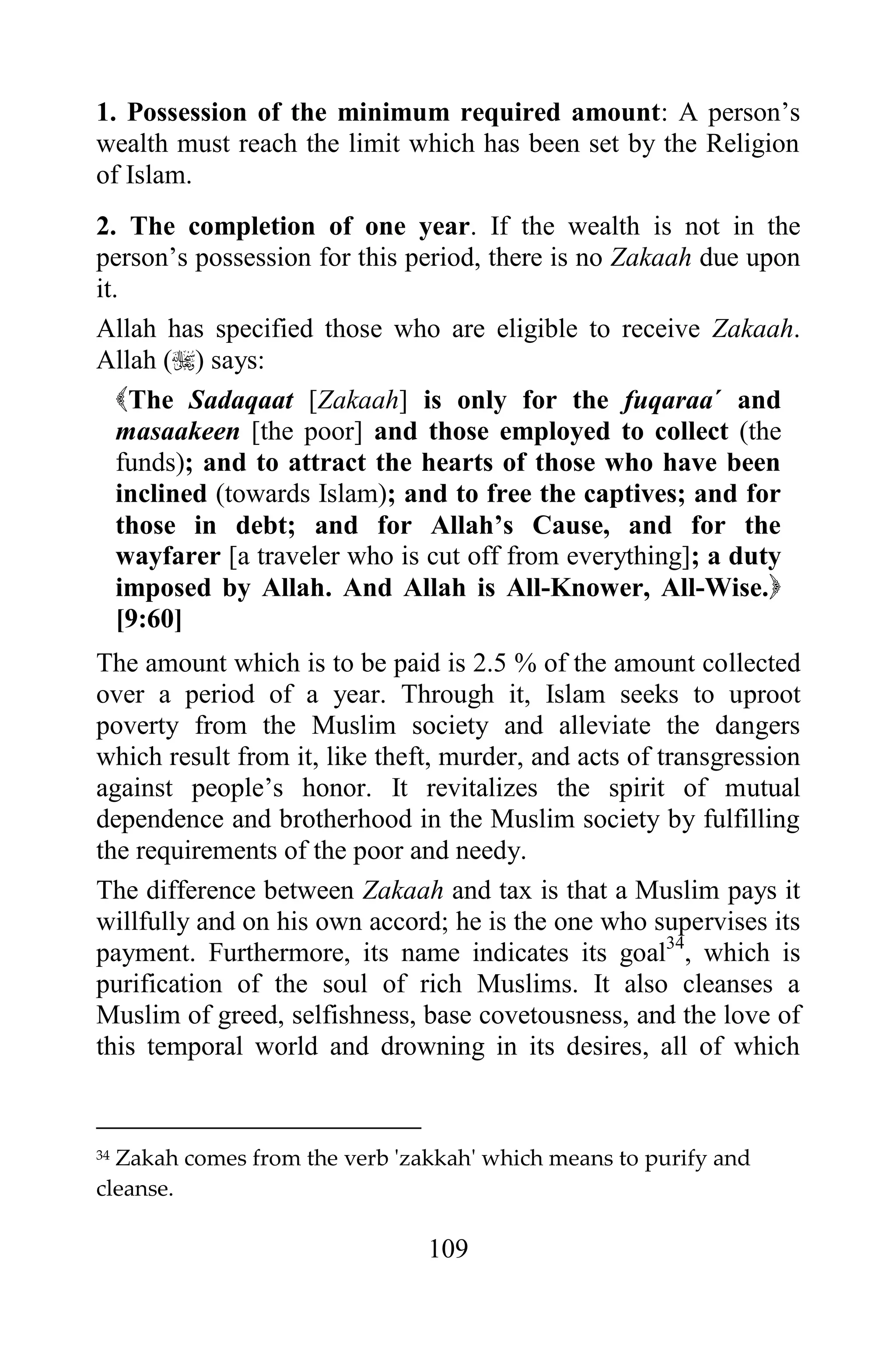 1. Possession of the minimum required amount: A person‟s
wealth must reach the limit which has been set by the Religion
of Islam.
2. The completion of one year. If the wealth is not in the
person‟s possession for this period, there is no Zakaah due upon
it.
Allah has specified those who are eligible to receive Zakaah.
Allah () says:
   The Sadaqaat [Zakaah] is only for the fuqaraa´ and
   masaakeen [the poor] and those employed to collect (the
   funds); and to attract the hearts of those who have been
   inclined (towards Islam); and to free the captives; and for
   those in debt; and for Allah‟s Cause, and for the
   wayfarer [a traveler who is cut off from everything]; a duty
   imposed by Allah. And Allah is All-Knower, All-Wise.
   [9:60]
The amount which is to be paid is 2.5 % of the amount collected
over a period of a year. Through it, Islam seeks to uproot
poverty from the Muslim society and alleviate the dangers
which result from it, like theft, murder, and acts of transgression
against people‟s honor. It revitalizes the spirit of mutual
dependence and brotherhood in the Muslim society by fulfilling
the requirements of the poor and needy.
The difference between Zakaah and tax is that a Muslim pays it
willfully and on his own accord; he is the one who supervises its
payment. Furthermore, its name indicates its goal34, which is
purification of the soul of rich Muslims. It also cleanses a
Muslim of greed, selfishness, base covetousness, and the love of
this temporal world and drowning in its desires, all of which


34Zakah comes from the verb 'zakkah' which means to purify and
cleanse.

                               109
 