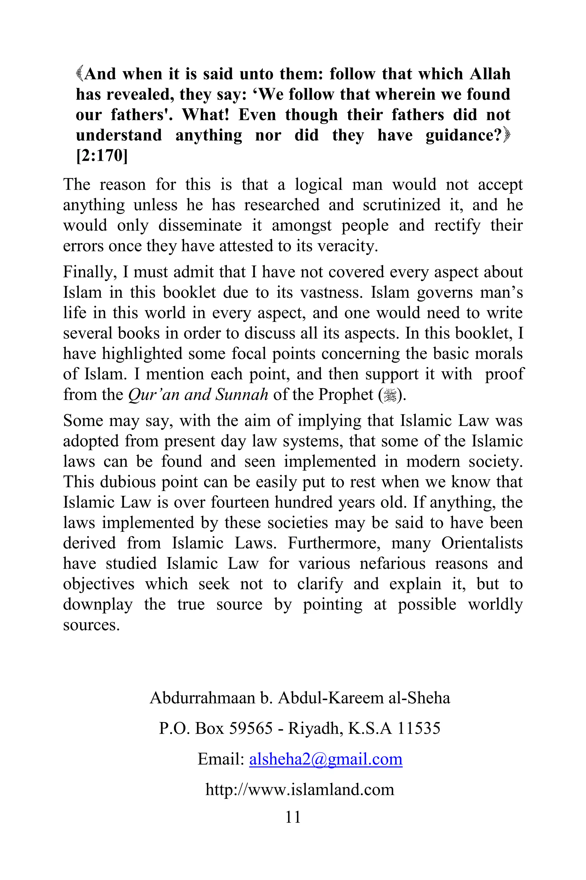 And when it is said unto them: follow that which Allah
 has revealed, they say: „We follow that wherein we found
 our fathers'. What! Even though their fathers did not
 understand anything nor did they have guidance?
 [2:170]
The reason for this is that a logical man would not accept
anything unless he has researched and scrutinized it, and he
would only disseminate it amongst people and rectify their
errors once they have attested to its veracity.
Finally, I must admit that I have not covered every aspect about
Islam in this booklet due to its vastness. Islam governs man‟s
life in this world in every aspect, and one would need to write
several books in order to discuss all its aspects. In this booklet, I
have highlighted some focal points concerning the basic morals
of Islam. I mention each point, and then support it with proof
from the Qur‟an and Sunnah of the Prophet ().
Some may say, with the aim of implying that Islamic Law was
adopted from present day law systems, that some of the Islamic
laws can be found and seen implemented in modern society.
This dubious point can be easily put to rest when we know that
Islamic Law is over fourteen hundred years old. If anything, the
laws implemented by these societies may be said to have been
derived from Islamic Laws. Furthermore, many Orientalists
have studied Islamic Law for various nefarious reasons and
objectives which seek not to clarify and explain it, but to
downplay the true source by pointing at possible worldly
sources.



            Abdurrahmaan b. Abdul-Kareem al-Sheha
              P.O. Box 59565 - Riyadh, K.S.A 11535
                    Email: alsheha2@gmail.com
                     http://www.islamland.com
                                 11
 