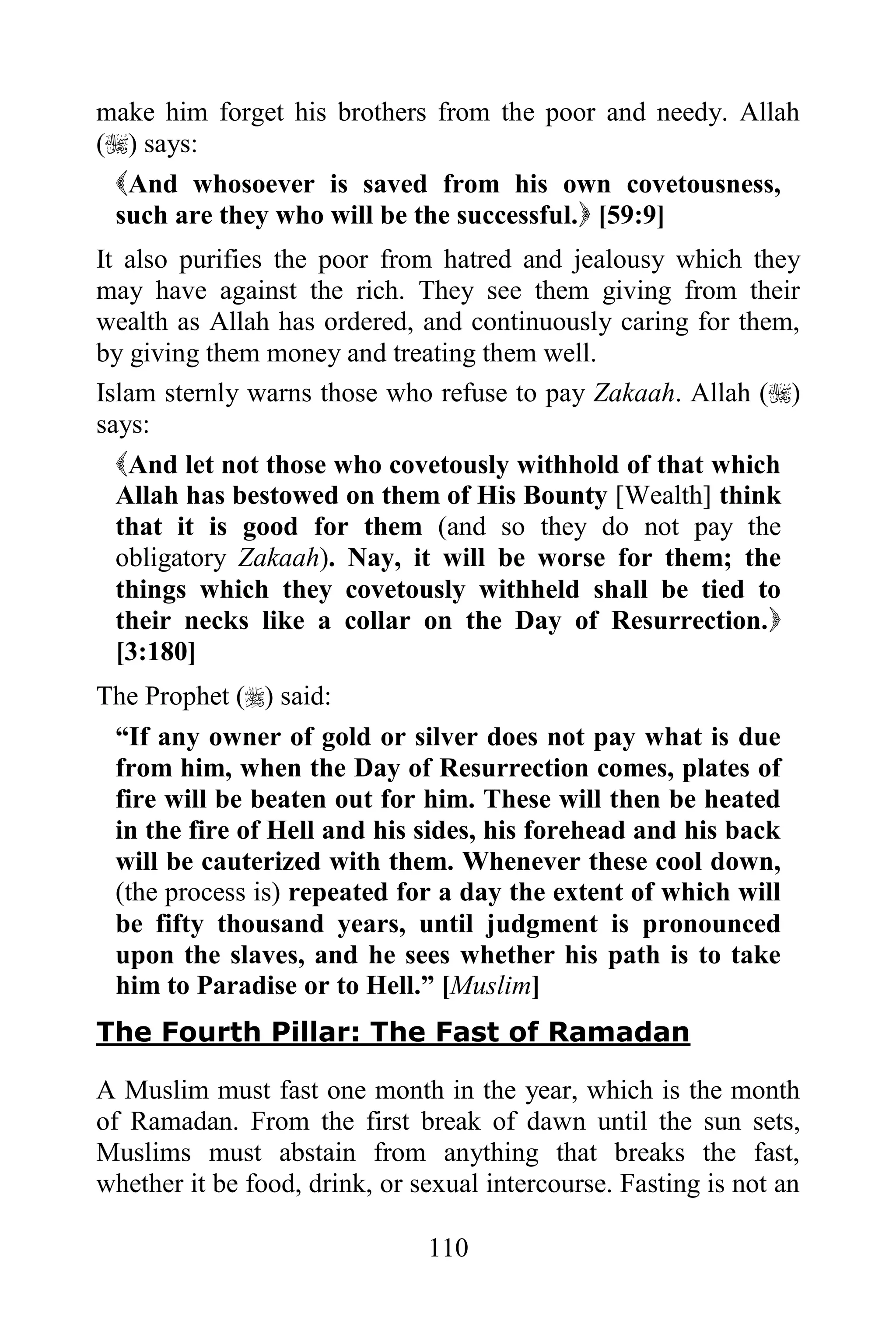 make him forget his brothers from the poor and needy. Allah
() says:
 And whosoever is saved from his own covetousness,
 such are they who will be the successful. [59:9]
It also purifies the poor from hatred and jealousy which they
may have against the rich. They see them giving from their
wealth as Allah has ordered, and continuously caring for them,
by giving them money and treating them well.
Islam sternly warns those who refuse to pay Zakaah. Allah ()
says:
  And let not those who covetously withhold of that which
  Allah has bestowed on them of His Bounty [Wealth] think
  that it is good for them (and so they do not pay the
  obligatory Zakaah). Nay, it will be worse for them; the
  things which they covetously withheld shall be tied to
  their necks like a collar on the Day of Resurrection.
  [3:180]
The Prophet () said:
 “If any owner of gold or silver does not pay what is due
 from him, when the Day of Resurrection comes, plates of
 fire will be beaten out for him. These will then be heated
 in the fire of Hell and his sides, his forehead and his back
 will be cauterized with them. Whenever these cool down,
 (the process is) repeated for a day the extent of which will
 be fifty thousand years, until judgment is pronounced
 upon the slaves, and he sees whether his path is to take
 him to Paradise or to Hell.” [Muslim]
The Fourth Pillar: The Fast of Ramadan

A Muslim must fast one month in the year, which is the month
of Ramadan. From the first break of dawn until the sun sets,
Muslims must abstain from anything that breaks the fast,
whether it be food, drink, or sexual intercourse. Fasting is not an

                               110
 