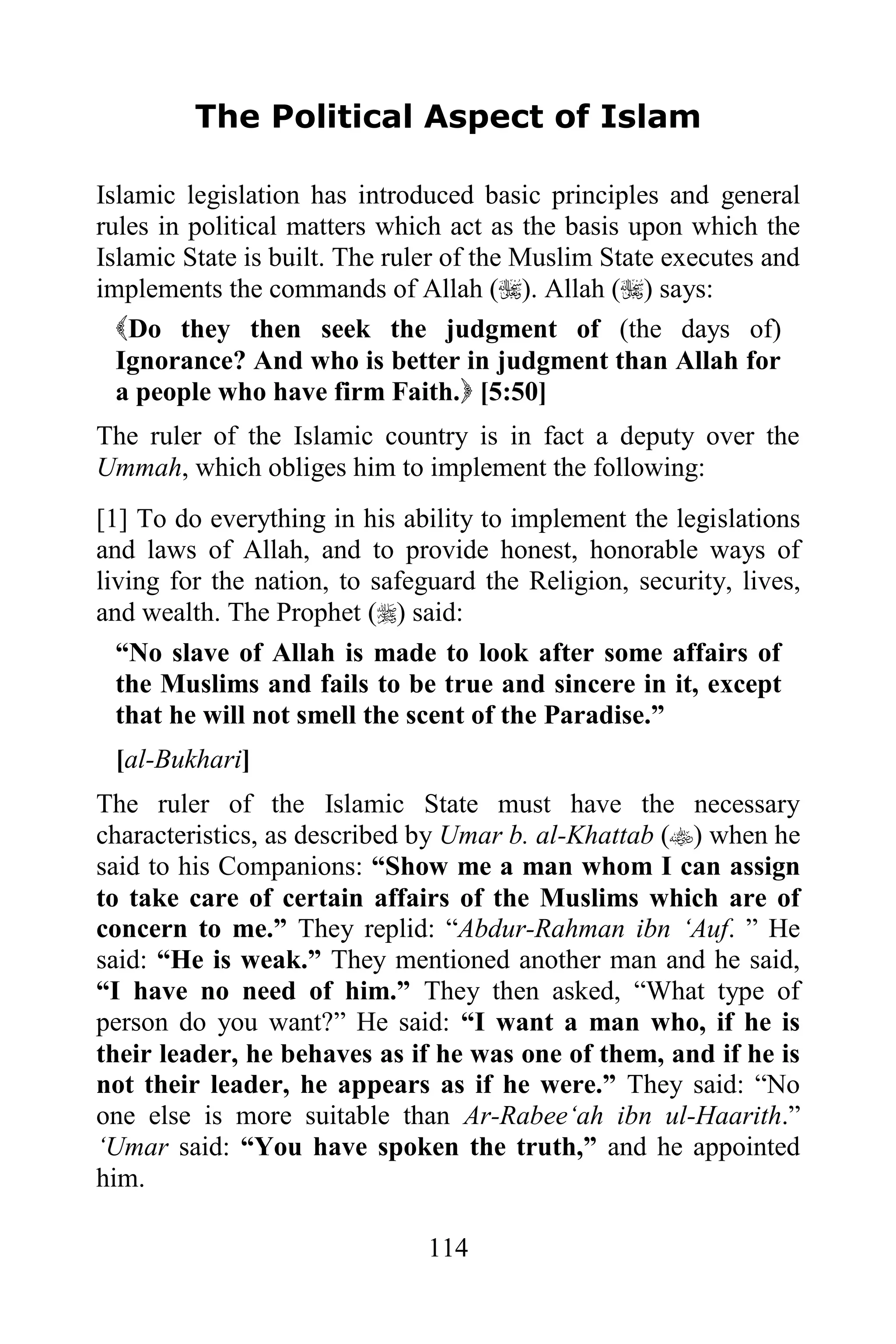 The Political Aspect of Islam

Islamic legislation has introduced basic principles and general
rules in political matters which act as the basis upon which the
Islamic State is built. The ruler of the Muslim State executes and
implements the commands of Allah (). Allah () says:
  Do they then seek the judgment of (the days of)
  Ignorance? And who is better in judgment than Allah for
  a people who have firm Faith. [5:50]
The ruler of the Islamic country is in fact a deputy over the
Ummah, which obliges him to implement the following:
[1] To do everything in his ability to implement the legislations
and laws of Allah, and to provide honest, honorable ways of
living for the nation, to safeguard the Religion, security, lives,
and wealth. The Prophet () said:
  “No slave of Allah is made to look after some affairs of
  the Muslims and fails to be true and sincere in it, except
  that he will not smell the scent of the Paradise.”
 [al-Bukhari]
The ruler of the Islamic State must have the necessary
characteristics, as described by Umar b. al-Khattab () when he
said to his Companions: “Show me a man whom I can assign
to take care of certain affairs of the Muslims which are of
concern to me.” They replid: “Abdur-Rahman ibn „Auf. ” He
said: “He is weak.” They mentioned another man and he said,
“I have no need of him.” They then asked, “What type of
person do you want?” He said: “I want a man who, if he is
their leader, he behaves as if he was one of them, and if he is
not their leader, he appears as if he were.” They said: “No
one else is more suitable than Ar-Rabee„ah ibn ul-Haarith.”
„Umar said: “You have spoken the truth,” and he appointed
him.

                               114
 