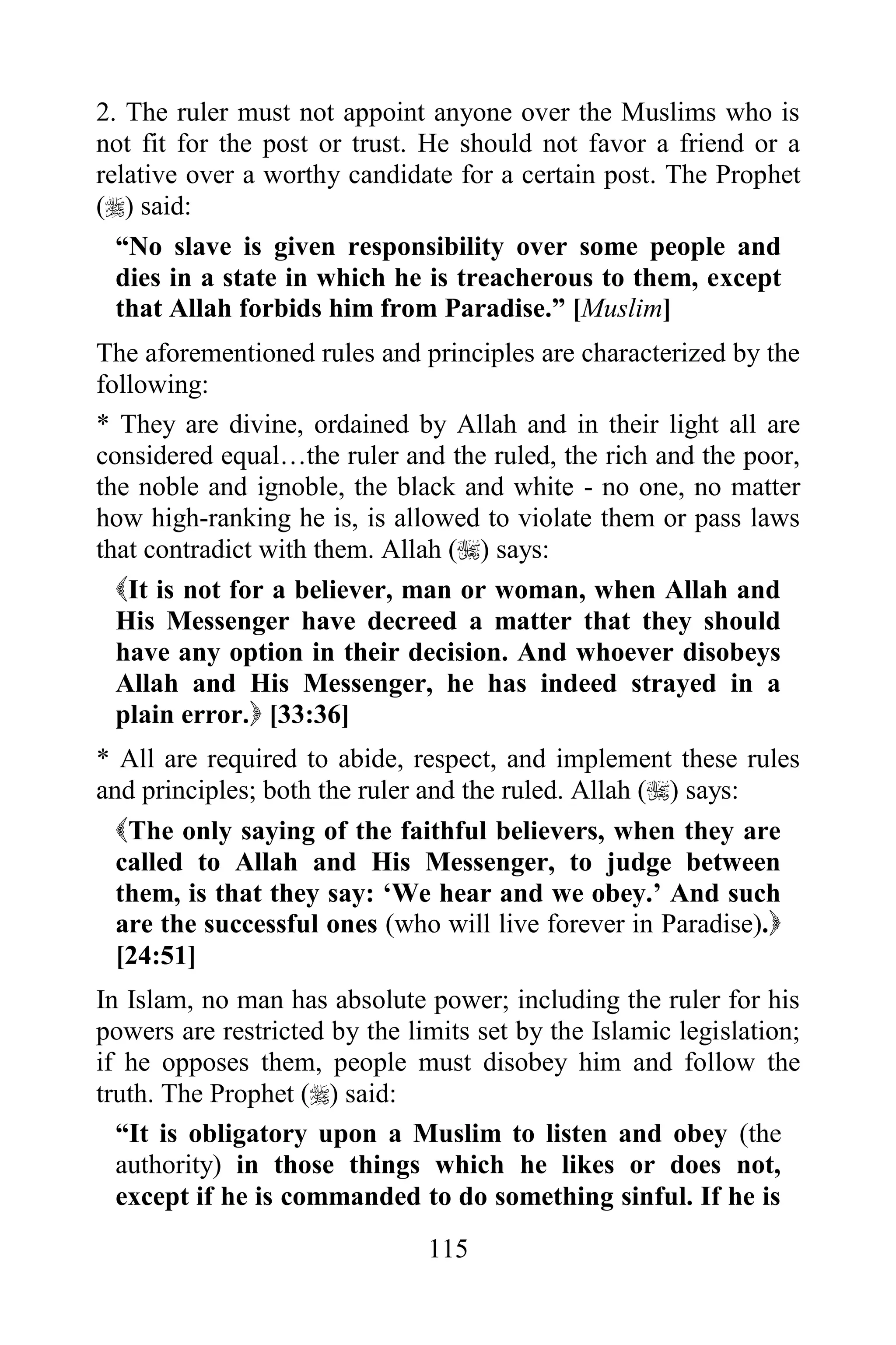 2. The ruler must not appoint anyone over the Muslims who is
not fit for the post or trust. He should not favor a friend or a
relative over a worthy candidate for a certain post. The Prophet
() said:
  “No slave is given responsibility over some people and
  dies in a state in which he is treacherous to them, except
  that Allah forbids him from Paradise.” [Muslim]
The aforementioned rules and principles are characterized by the
following:
* They are divine, ordained by Allah and in their light all are
considered equal…the ruler and the ruled, the rich and the poor,
the noble and ignoble, the black and white - no one, no matter
how high-ranking he is, is allowed to violate them or pass laws
that contradict with them. Allah () says:
  It is not for a believer, man or woman, when Allah and
  His Messenger have decreed a matter that they should
  have any option in their decision. And whoever disobeys
  Allah and His Messenger, he has indeed strayed in a
  plain error. [33:36]
* All are required to abide, respect, and implement these rules
and principles; both the ruler and the ruled. Allah () says:
  The only saying of the faithful believers, when they are
  called to Allah and His Messenger, to judge between
  them, is that they say: „We hear and we obey.‟ And such
  are the successful ones (who will live forever in Paradise).
  [24:51]
In Islam, no man has absolute power; including the ruler for his
powers are restricted by the limits set by the Islamic legislation;
if he opposes them, people must disobey him and follow the
truth. The Prophet () said:
  “It is obligatory upon a Muslim to listen and obey (the
  authority) in those things which he likes or does not,
  except if he is commanded to do something sinful. If he is
                               115
 