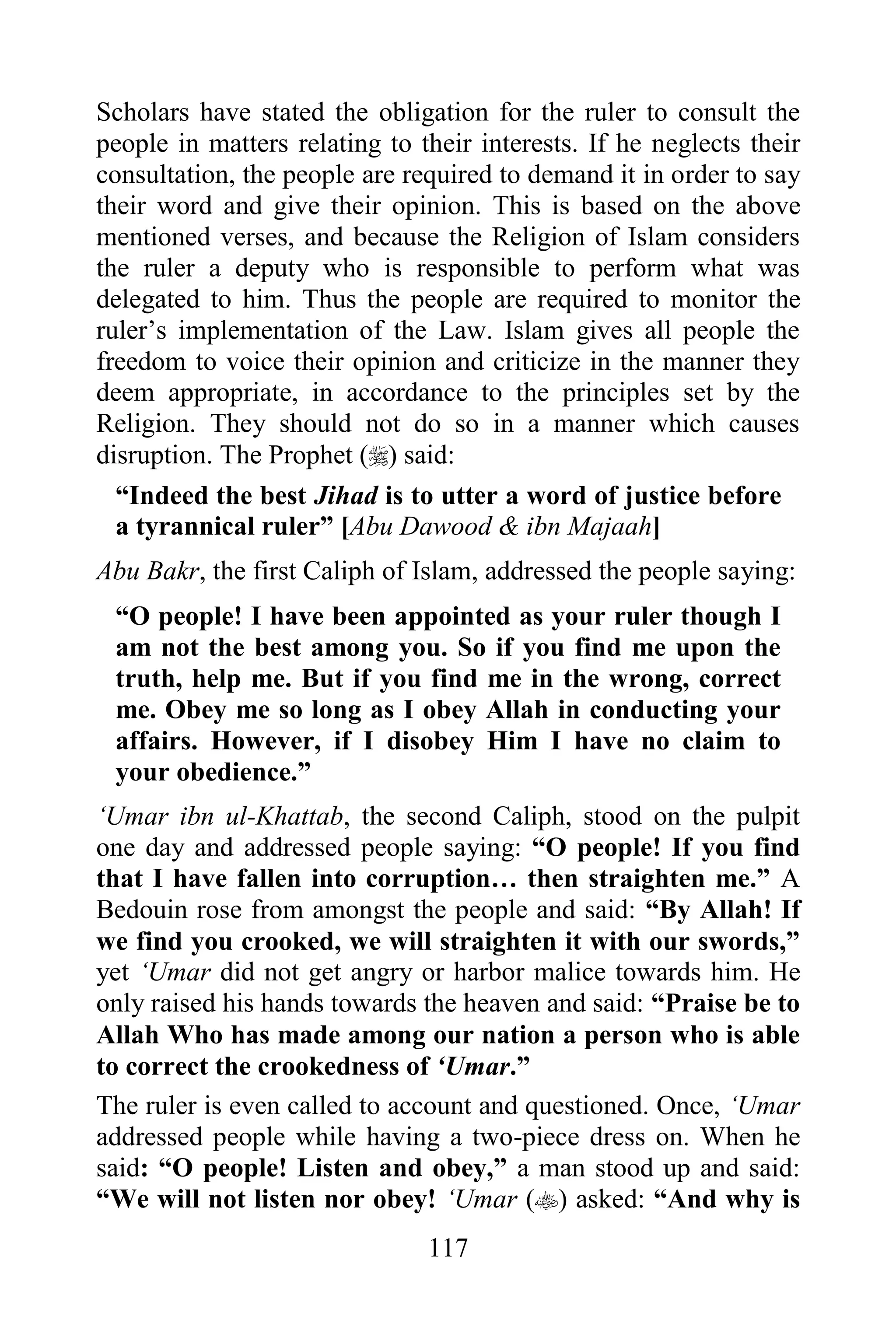 Scholars have stated the obligation for the ruler to consult the
people in matters relating to their interests. If he neglects their
consultation, the people are required to demand it in order to say
their word and give their opinion. This is based on the above
mentioned verses, and because the Religion of Islam considers
the ruler a deputy who is responsible to perform what was
delegated to him. Thus the people are required to monitor the
ruler‟s implementation of the Law. Islam gives all people the
freedom to voice their opinion and criticize in the manner they
deem appropriate, in accordance to the principles set by the
Religion. They should not do so in a manner which causes
disruption. The Prophet () said:
  “Indeed the best Jihad is to utter a word of justice before
  a tyrannical ruler” [Abu Dawood & ibn Majaah]
Abu Bakr, the first Caliph of Islam, addressed the people saying:
 “O people! I have been appointed as your ruler though I
 am not the best among you. So if you find me upon the
 truth, help me. But if you find me in the wrong, correct
 me. Obey me so long as I obey Allah in conducting your
 affairs. However, if I disobey Him I have no claim to
 your obedience.”
„Umar ibn ul-Khattab, the second Caliph, stood on the pulpit
one day and addressed people saying: “O people! If you find
that I have fallen into corruption… then straighten me.” A
Bedouin rose from amongst the people and said: “By Allah! If
we find you crooked, we will straighten it with our swords,”
yet „Umar did not get angry or harbor malice towards him. He
only raised his hands towards the heaven and said: “Praise be to
Allah Who has made among our nation a person who is able
to correct the crookedness of „Umar.”
The ruler is even called to account and questioned. Once, „Umar
addressed people while having a two-piece dress on. When he
said: “O people! Listen and obey,” a man stood up and said:
“We will not listen nor obey! „Umar () asked: “And why is
                               117
 