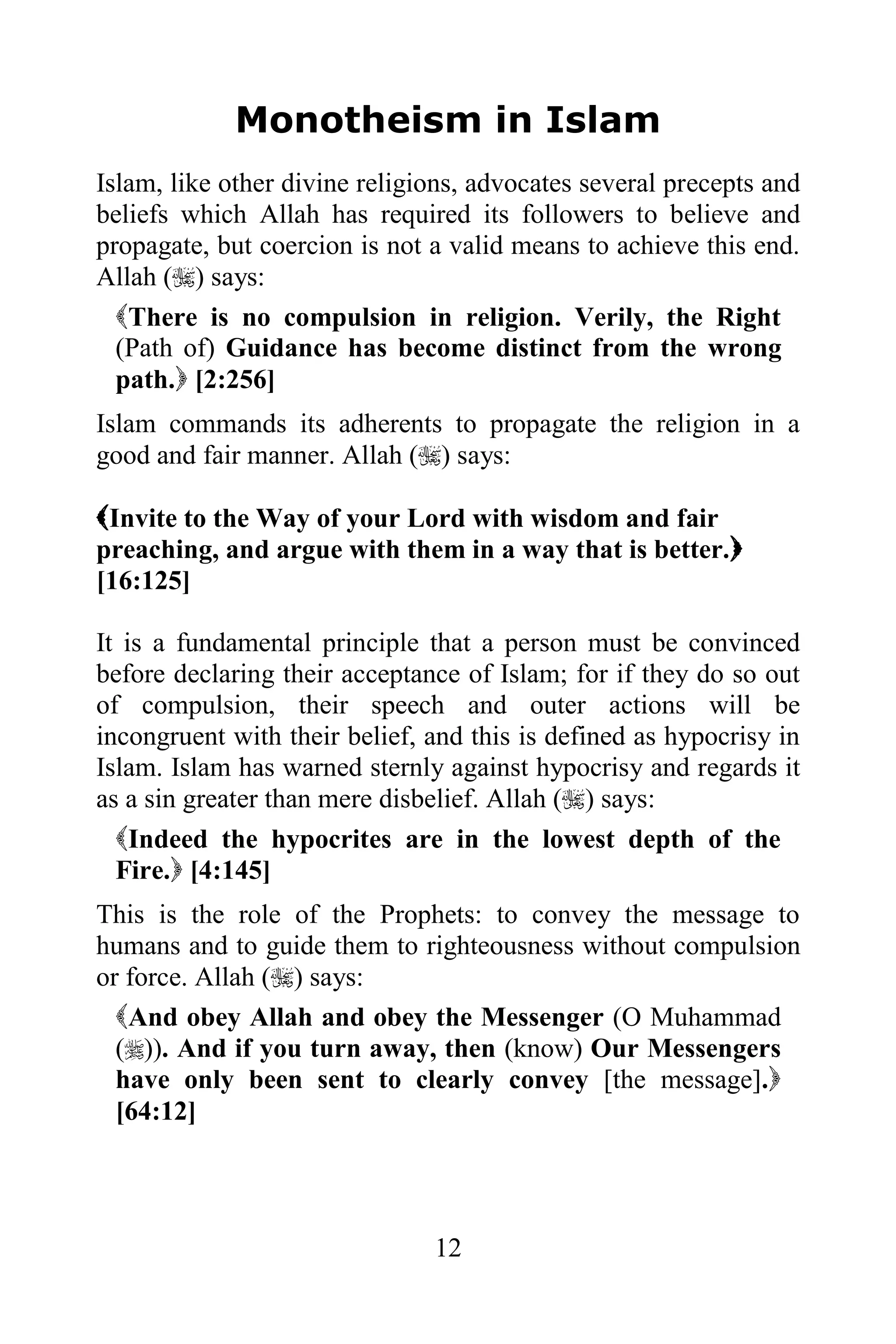 Monotheism in Islam
Islam, like other divine religions, advocates several precepts and
beliefs which Allah has required its followers to believe and
propagate, but coercion is not a valid means to achieve this end.
Allah () says:
  There is no compulsion in religion. Verily, the Right
  (Path of) Guidance has become distinct from the wrong
  path. [2:256]
Islam commands its adherents to propagate the religion in a
good and fair manner. Allah () says:

Invite to the Way of your Lord with wisdom and fair
preaching, and argue with them in a way that is better.
[16:125]

It is a fundamental principle that a person must be convinced
before declaring their acceptance of Islam; for if they do so out
of compulsion, their speech and outer actions will be
incongruent with their belief, and this is defined as hypocrisy in
Islam. Islam has warned sternly against hypocrisy and regards it
as a sin greater than mere disbelief. Allah () says:
  Indeed the hypocrites are in the lowest depth of the
  Fire. [4:145]
This is the role of the Prophets: to convey the message to
humans and to guide them to righteousness without compulsion
or force. Allah () says:
  And obey Allah and obey the Messenger (O Muhammad
  ()). And if you turn away, then (know) Our Messengers
  have only been sent to clearly convey [the message].
  [64:12]




                               12
 