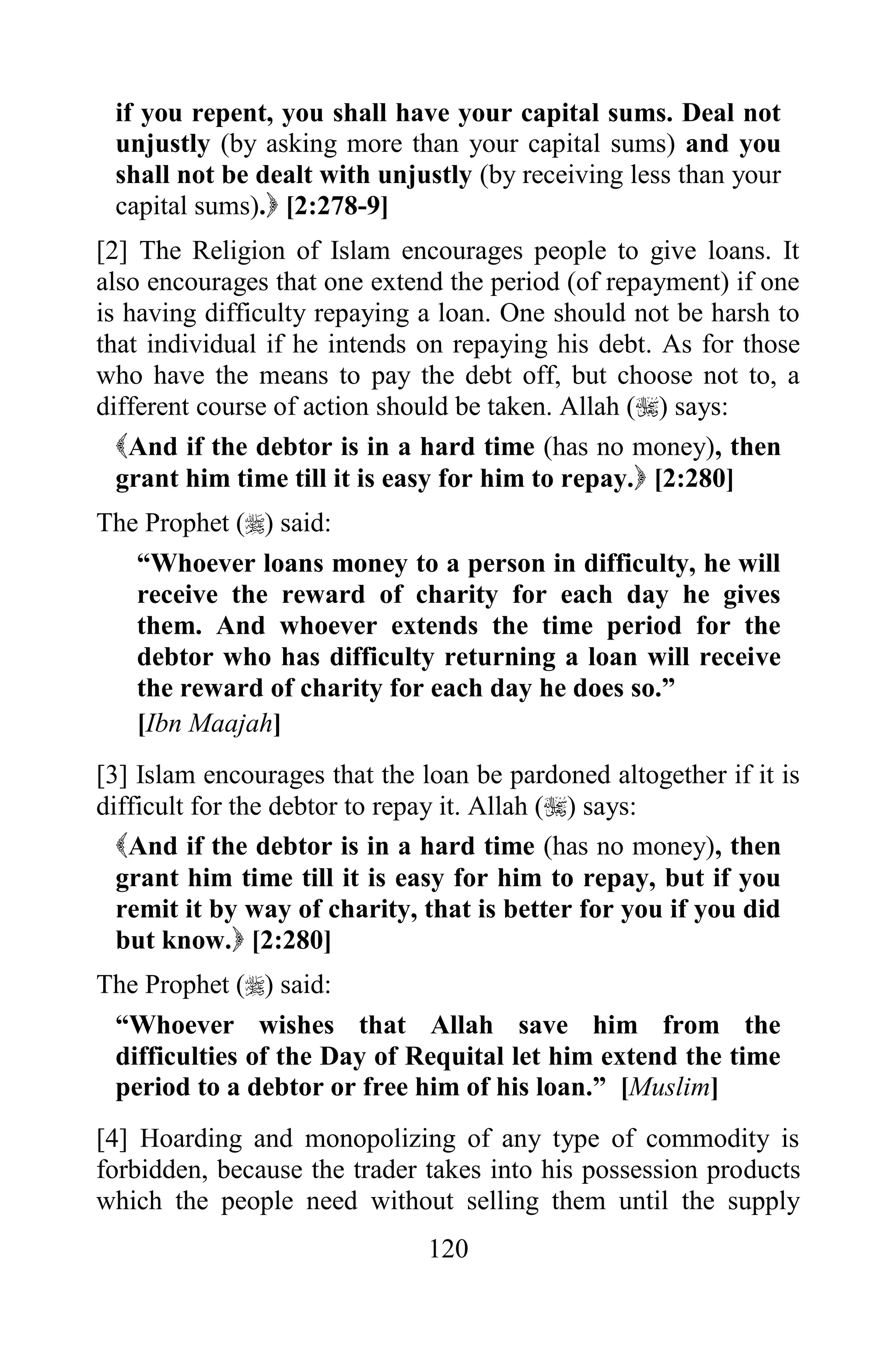 if you repent, you shall have your capital sums. Deal not
 unjustly (by asking more than your capital sums) and you
 shall not be dealt with unjustly (by receiving less than your
 capital sums). [2:278-9]
[2] The Religion of Islam encourages people to give loans. It
also encourages that one extend the period (of repayment) if one
is having difficulty repaying a loan. One should not be harsh to
that individual if he intends on repaying his debt. As for those
who have the means to pay the debt off, but choose not to, a
different course of action should be taken. Allah () says:
  And if the debtor is in a hard time (has no money), then
  grant him time till it is easy for him to repay. [2:280]
The Prophet () said:
   “Whoever loans money to a person in difficulty, he will
   receive the reward of charity for each day he gives
   them. And whoever extends the time period for the
   debtor who has difficulty returning a loan will receive
   the reward of charity for each day he does so.”
   [Ibn Maajah]
[3] Islam encourages that the loan be pardoned altogether if it is
difficult for the debtor to repay it. Allah () says:
  And if the debtor is in a hard time (has no money), then
  grant him time till it is easy for him to repay, but if you
  remit it by way of charity, that is better for you if you did
  but know. [2:280]
The Prophet () said:
 “Whoever wishes that Allah save him from the
 difficulties of the Day of Requital let him extend the time
 period to a debtor or free him of his loan.” [Muslim]
[4] Hoarding and monopolizing of any type of commodity is
forbidden, because the trader takes into his possession products
which the people need without selling them until the supply
                               120
 