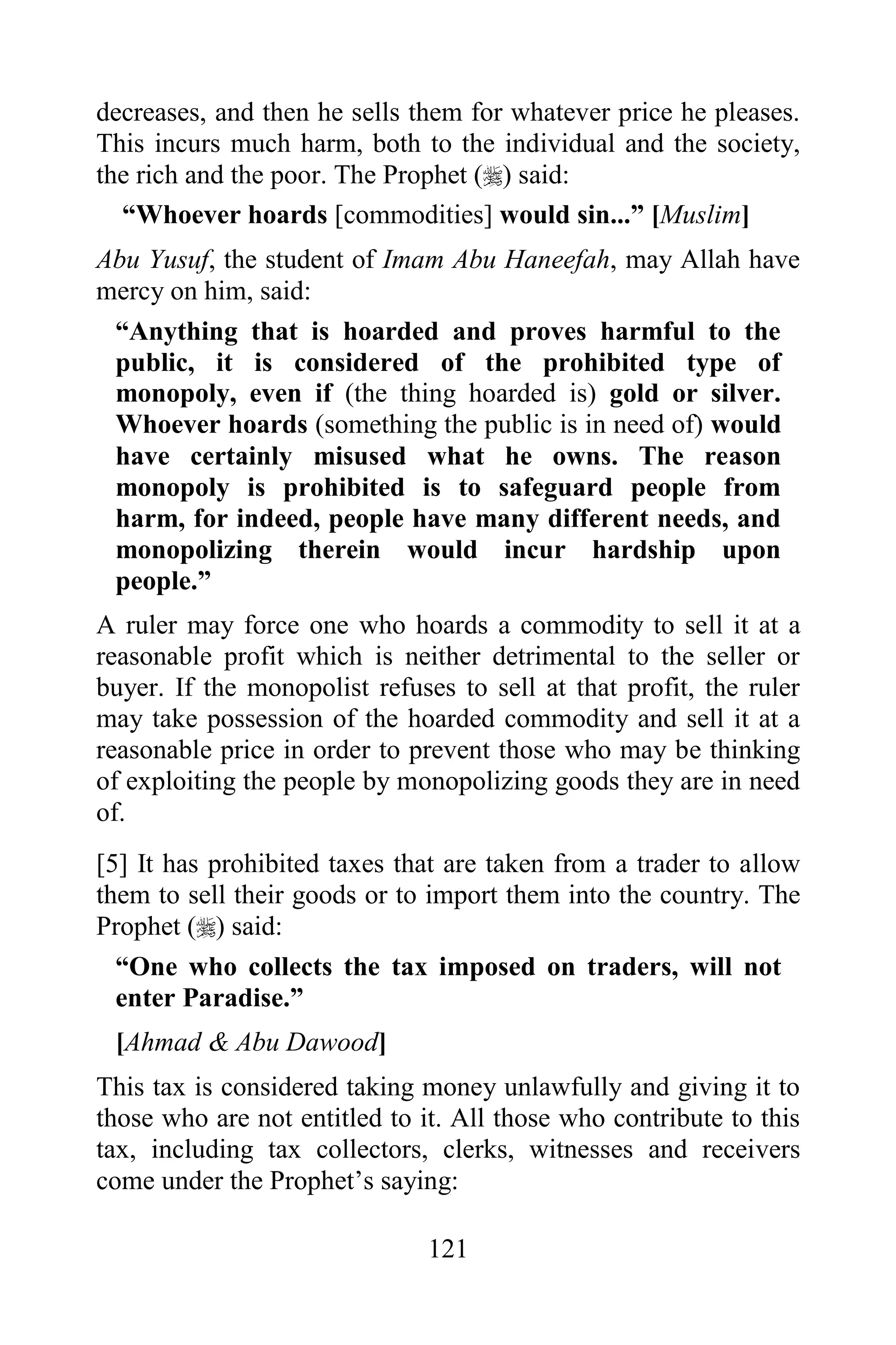 decreases, and then he sells them for whatever price he pleases.
This incurs much harm, both to the individual and the society,
the rich and the poor. The Prophet () said:
  “Whoever hoards [commodities] would sin...” [Muslim]
Abu Yusuf, the student of Imam Abu Haneefah, may Allah have
mercy on him, said:
 “Anything that is hoarded and proves harmful to the
 public, it is considered of the prohibited type of
 monopoly, even if (the thing hoarded is) gold or silver.
 Whoever hoards (something the public is in need of) would
 have certainly misused what he owns. The reason
 monopoly is prohibited is to safeguard people from
 harm, for indeed, people have many different needs, and
 monopolizing therein would incur hardship upon
 people.”
A ruler may force one who hoards a commodity to sell it at a
reasonable profit which is neither detrimental to the seller or
buyer. If the monopolist refuses to sell at that profit, the ruler
may take possession of the hoarded commodity and sell it at a
reasonable price in order to prevent those who may be thinking
of exploiting the people by monopolizing goods they are in need
of.
[5] It has prohibited taxes that are taken from a trader to allow
them to sell their goods or to import them into the country. The
Prophet () said:
  “One who collects the tax imposed on traders, will not
  enter Paradise.”
 [Ahmad & Abu Dawood]
This tax is considered taking money unlawfully and giving it to
those who are not entitled to it. All those who contribute to this
tax, including tax collectors, clerks, witnesses and receivers
come under the Prophet‟s saying:

                               121
 