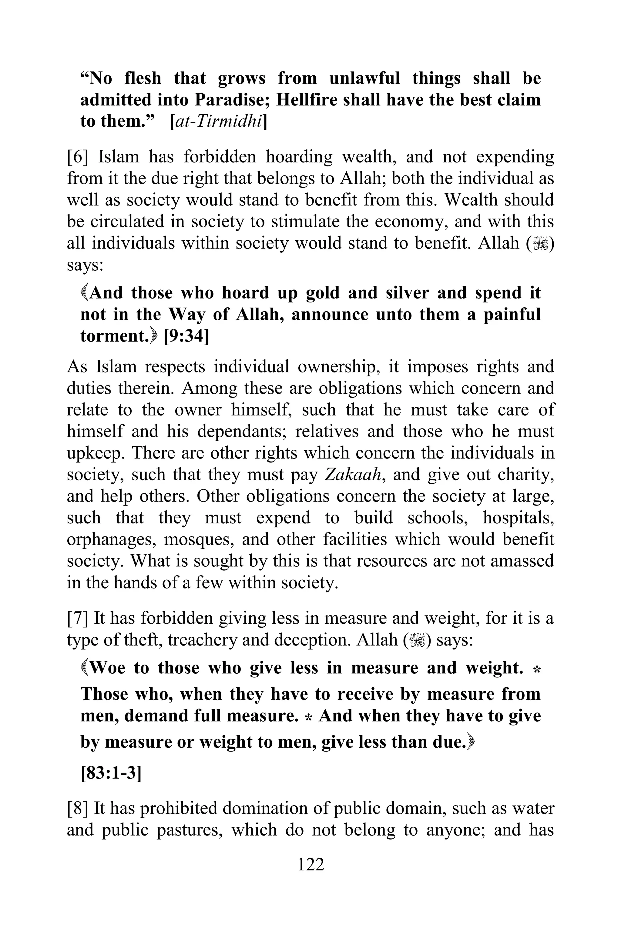 “No flesh that grows from unlawful things shall be
 admitted into Paradise; Hellfire shall have the best claim
 to them.” [at-Tirmidhi]
[6] Islam has forbidden hoarding wealth, and not expending
from it the due right that belongs to Allah; both the individual as
well as society would stand to benefit from this. Wealth should
be circulated in society to stimulate the economy, and with this
all individuals within society would stand to benefit. Allah ()
says:
  And those who hoard up gold and silver and spend it
  not in the Way of Allah, announce unto them a painful
  torment. [9:34]
As Islam respects individual ownership, it imposes rights and
duties therein. Among these are obligations which concern and
relate to the owner himself, such that he must take care of
himself and his dependants; relatives and those who he must
upkeep. There are other rights which concern the individuals in
society, such that they must pay Zakaah, and give out charity,
and help others. Other obligations concern the society at large,
such that they must expend to build schools, hospitals,
orphanages, mosques, and other facilities which would benefit
society. What is sought by this is that resources are not amassed
in the hands of a few within society.
[7] It has forbidden giving less in measure and weight, for it is a
type of theft, treachery and deception. Allah () says:
  Woe to those who give less in measure and weight. *
  Those who, when they have to receive by measure from
  men, demand full measure. * And when they have to give
  by measure or weight to men, give less than due.
 [83:1-3]
[8] It has prohibited domination of public domain, such as water
and public pastures, which do not belong to anyone; and has
                               122
 