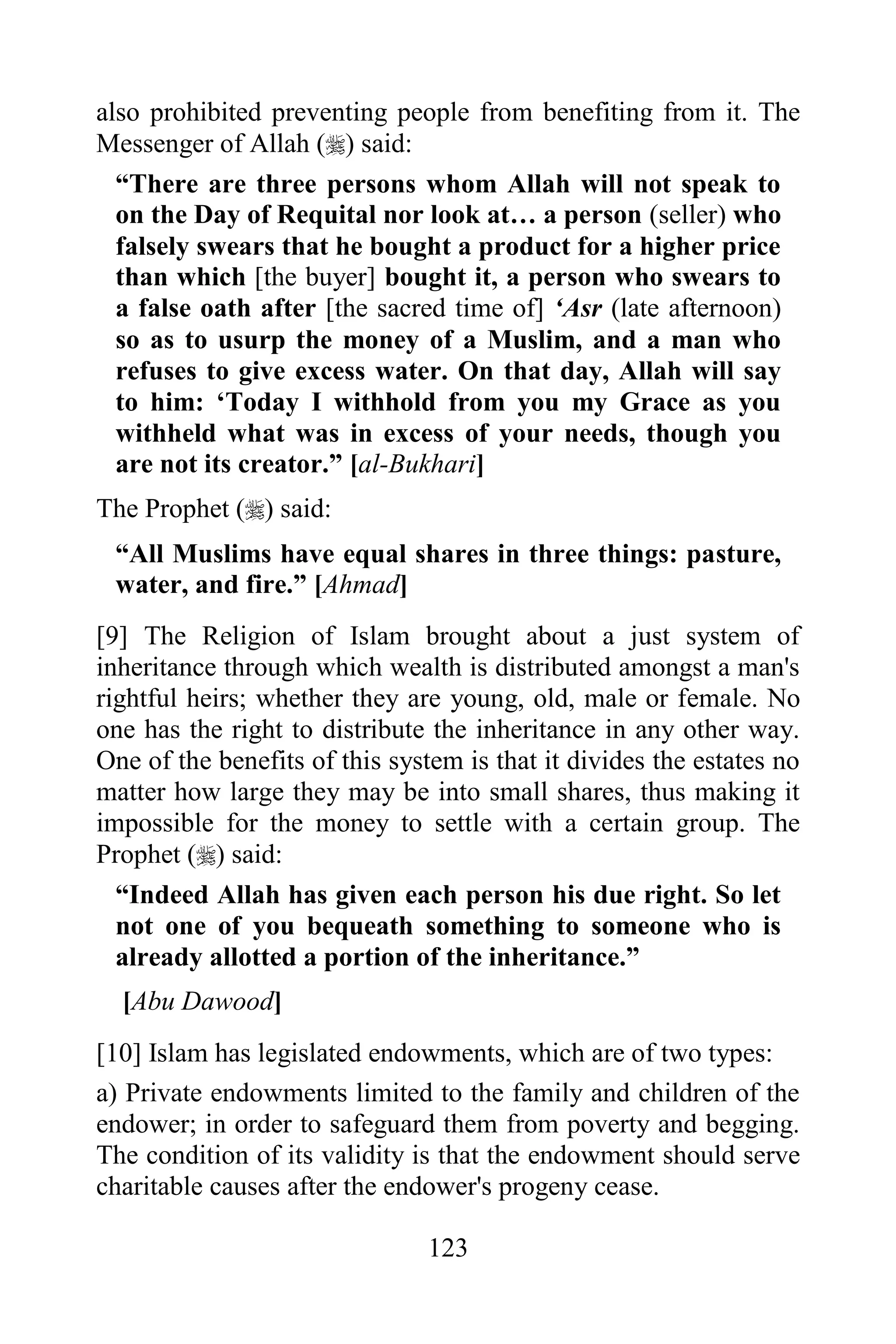 also prohibited preventing people from benefiting from it. The
Messenger of Allah () said:
  “There are three persons whom Allah will not speak to
  on the Day of Requital nor look at… a person (seller) who
  falsely swears that he bought a product for a higher price
  than which [the buyer] bought it, a person who swears to
  a false oath after [the sacred time of] „Asr (late afternoon)
  so as to usurp the money of a Muslim, and a man who
  refuses to give excess water. On that day, Allah will say
  to him: „Today I withhold from you my Grace as you
  withheld what was in excess of your needs, though you
  are not its creator.” [al-Bukhari]
The Prophet () said:
 “All Muslims have equal shares in three things: pasture,
 water, and fire.” [Ahmad]
[9] The Religion of Islam brought about a just system of
inheritance through which wealth is distributed amongst a man's
rightful heirs; whether they are young, old, male or female. No
one has the right to distribute the inheritance in any other way.
One of the benefits of this system is that it divides the estates no
matter how large they may be into small shares, thus making it
impossible for the money to settle with a certain group. The
Prophet () said:
  “Indeed Allah has given each person his due right. So let
  not one of you bequeath something to someone who is
  already allotted a portion of the inheritance.”
  [Abu Dawood]
[10] Islam has legislated endowments, which are of two types:
a) Private endowments limited to the family and children of the
endower; in order to safeguard them from poverty and begging.
The condition of its validity is that the endowment should serve
charitable causes after the endower's progeny cease.

                                123
 