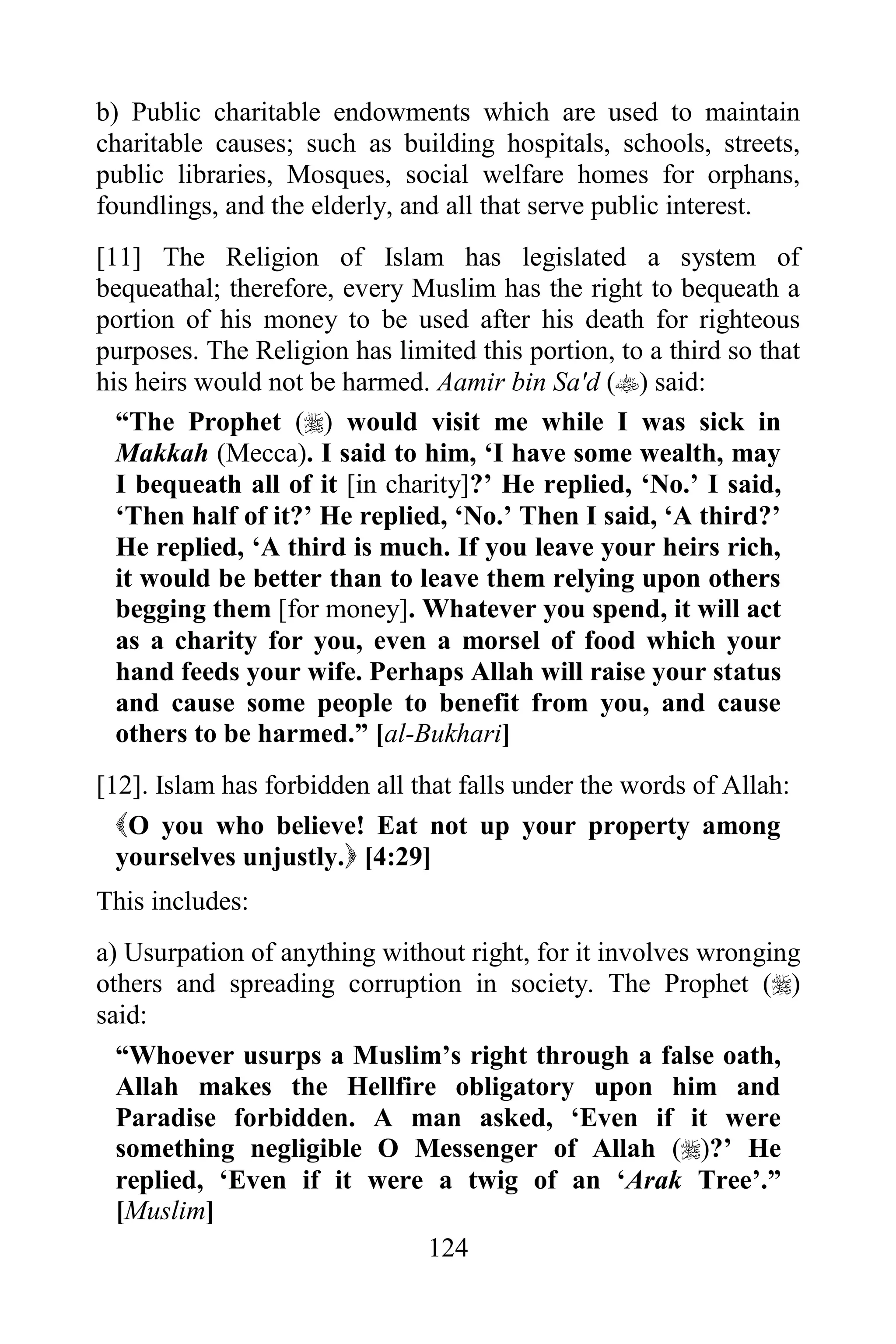 b) Public charitable endowments which are used to maintain
charitable causes; such as building hospitals, schools, streets,
public libraries, Mosques, social welfare homes for orphans,
foundlings, and the elderly, and all that serve public interest.
[11] The Religion of Islam has legislated a system of
bequeathal; therefore, every Muslim has the right to bequeath a
portion of his money to be used after his death for righteous
purposes. The Religion has limited this portion, to a third so that
his heirs would not be harmed. Aamir bin Sa'd () said:
  “The Prophet () would visit me while I was sick in
  Makkah (Mecca). I said to him, „I have some wealth, may
  I bequeath all of it [in charity]?‟ He replied, „No.‟ I said,
  „Then half of it?‟ He replied, „No.‟ Then I said, „A third?‟
  He replied, „A third is much. If you leave your heirs rich,
  it would be better than to leave them relying upon others
  begging them [for money]. Whatever you spend, it will act
  as a charity for you, even a morsel of food which your
  hand feeds your wife. Perhaps Allah will raise your status
  and cause some people to benefit from you, and cause
  others to be harmed.” [al-Bukhari]
[12]. Islam has forbidden all that falls under the words of Allah:
  O you who believe! Eat not up your property among
  yourselves unjustly. [4:29]
This includes:
a) Usurpation of anything without right, for it involves wronging
others and spreading corruption in society. The Prophet ()
said:
  “Whoever usurps a Muslim‟s right through a false oath,
  Allah makes the Hellfire obligatory upon him and
  Paradise forbidden. A man asked, „Even if it were
  something negligible O Messenger of Allah ()?‟ He
  replied, „Even if it were a twig of an „Arak Tree‟.”
  [Muslim]
                              124
 