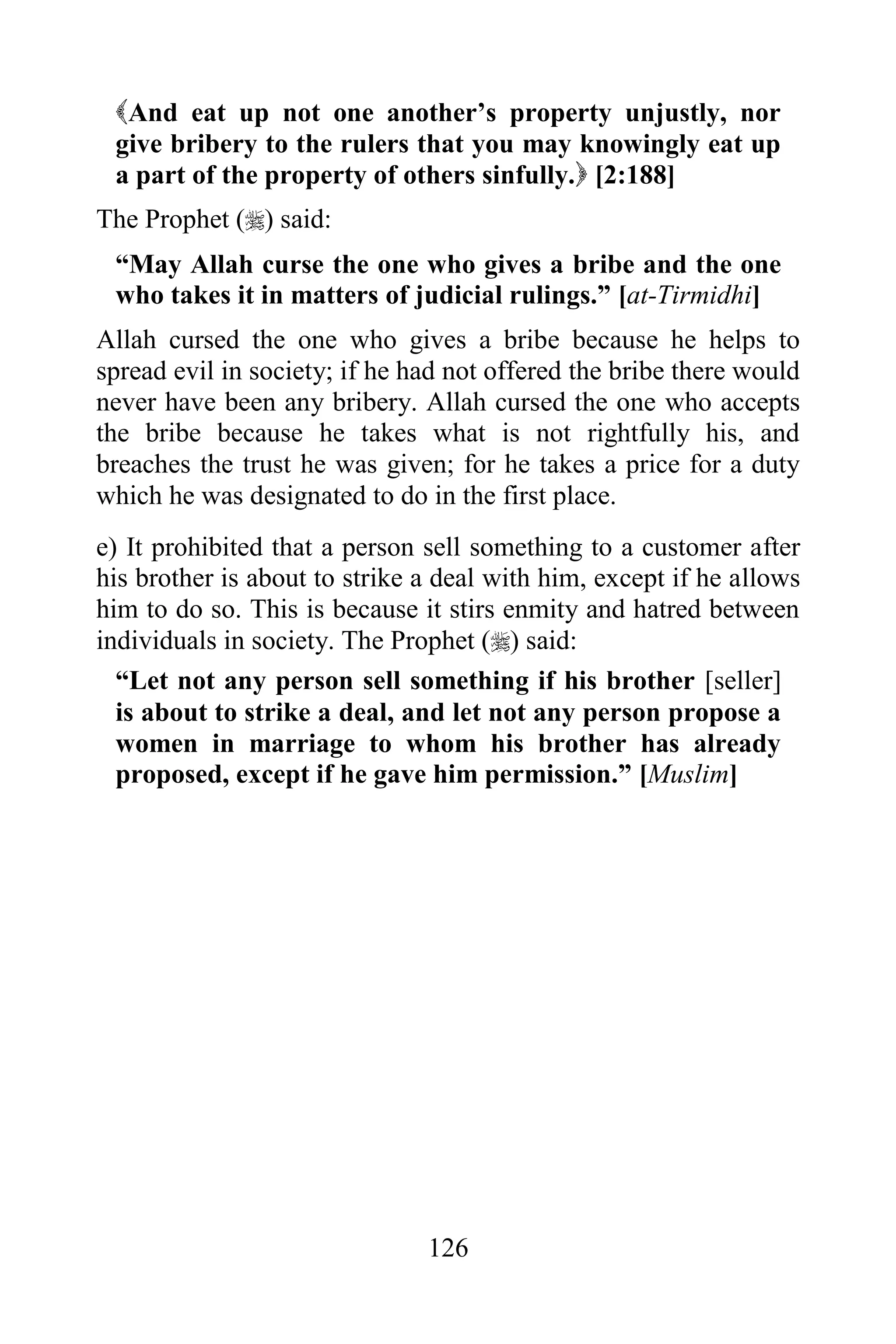 And eat up not one another‟s property unjustly, nor
 give bribery to the rulers that you may knowingly eat up
 a part of the property of others sinfully. [2:188]
The Prophet () said:
 “May Allah curse the one who gives a bribe and the one
 who takes it in matters of judicial rulings.” [at-Tirmidhi]
Allah cursed the one who gives a bribe because he helps to
spread evil in society; if he had not offered the bribe there would
never have been any bribery. Allah cursed the one who accepts
the bribe because he takes what is not rightfully his, and
breaches the trust he was given; for he takes a price for a duty
which he was designated to do in the first place.
e) It prohibited that a person sell something to a customer after
his brother is about to strike a deal with him, except if he allows
him to do so. This is because it stirs enmity and hatred between
individuals in society. The Prophet () said:
  “Let not any person sell something if his brother [seller]
  is about to strike a deal, and let not any person propose a
  women in marriage to whom his brother has already
  proposed, except if he gave him permission.” [Muslim]




                               126
 