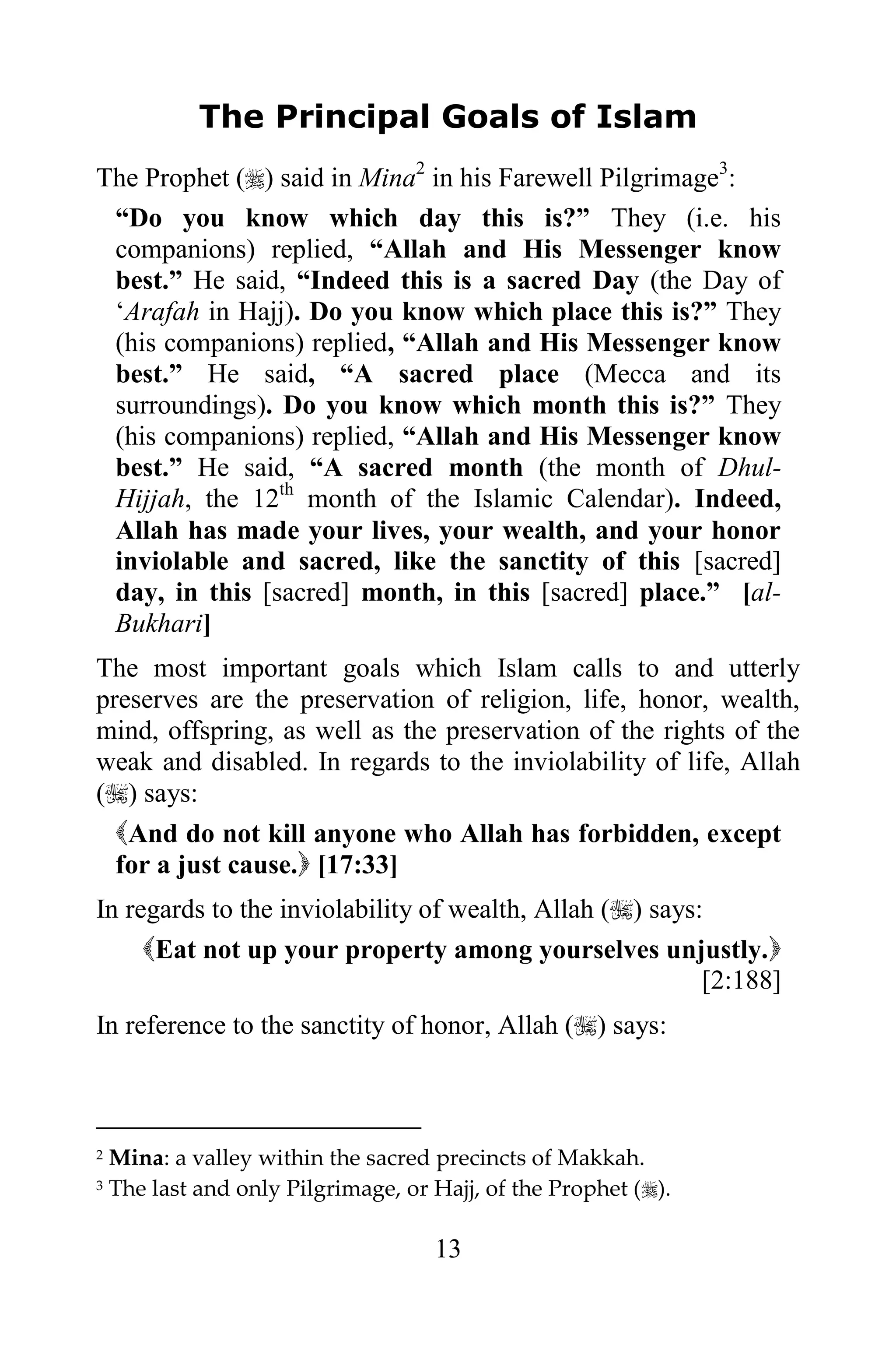 The Principal Goals of Islam
The Prophet () said in Mina2 in his Farewell Pilgrimage3:
 “Do you know which day this is?” They (i.e. his
 companions) replied, “Allah and His Messenger know
 best.” He said, “Indeed this is a sacred Day (the Day of
 „Arafah in Hajj). Do you know which place this is?” They
 (his companions) replied, “Allah and His Messenger know
 best.” He said, “A sacred place (Mecca and its
 surroundings). Do you know which month this is?” They
 (his companions) replied, “Allah and His Messenger know
 best.” He said, “A sacred month (the month of Dhul-
 Hijjah, the 12th month of the Islamic Calendar). Indeed,
 Allah has made your lives, your wealth, and your honor
 inviolable and sacred, like the sanctity of this [sacred]
 day, in this [sacred] month, in this [sacred] place.” [al-
 Bukhari]
The most important goals which Islam calls to and utterly
preserves are the preservation of religion, life, honor, wealth,
mind, offspring, as well as the preservation of the rights of the
weak and disabled. In regards to the inviolability of life, Allah
() says:
  And do not kill anyone who Allah has forbidden, except
  for a just cause. [17:33]
In regards to the inviolability of wealth, Allah () says:
     Eat not up your property among yourselves unjustly.
                                                          [2:188]
In reference to the sanctity of honor, Allah () says:



2   Mina: a valley within the sacred precincts of Makkah.
3   The last and only Pilgrimage, or Hajj, of the Prophet ().

                                     13
 