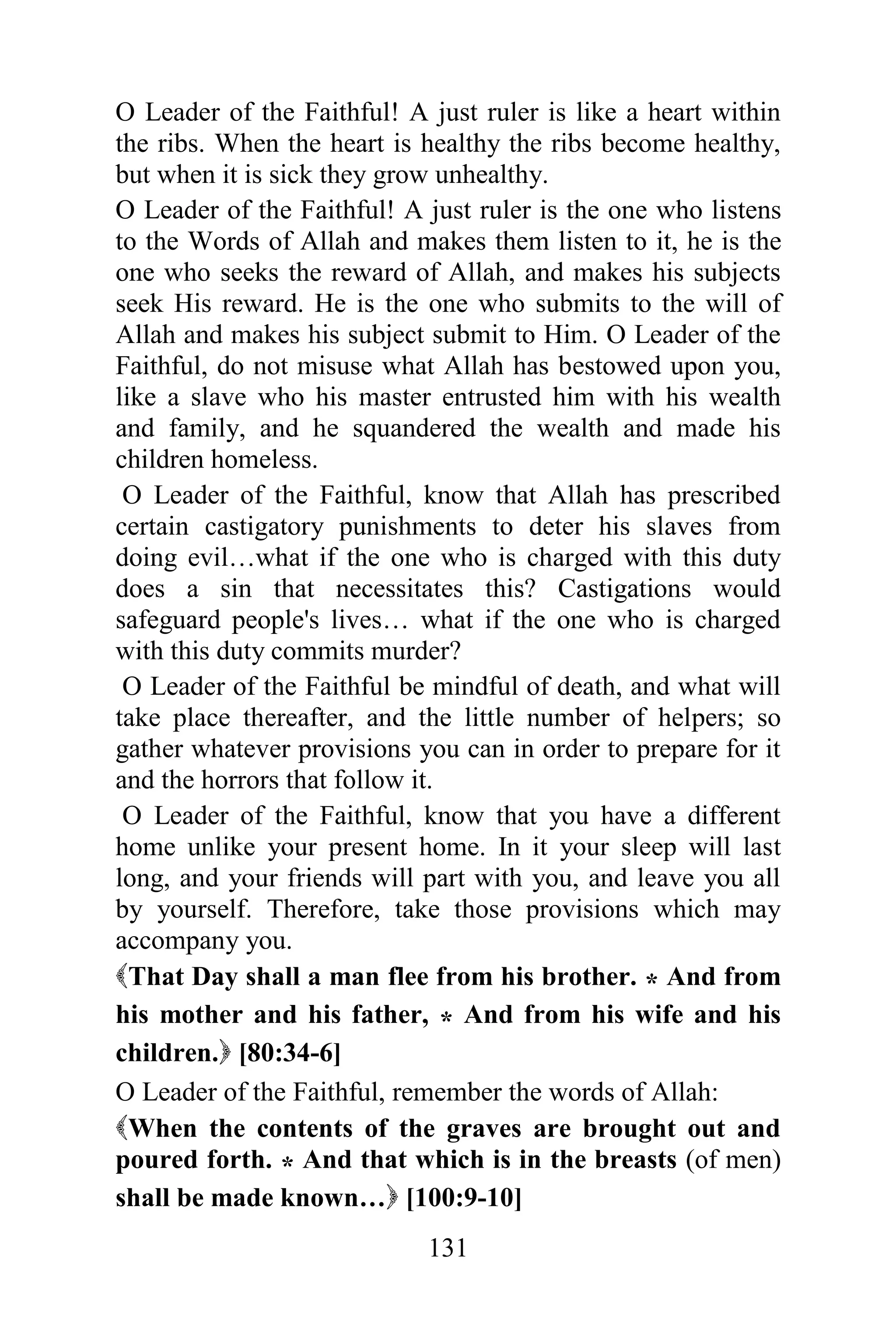 O Leader of the Faithful! A just ruler is like a heart within
the ribs. When the heart is healthy the ribs become healthy,
but when it is sick they grow unhealthy.
O Leader of the Faithful! A just ruler is the one who listens
to the Words of Allah and makes them listen to it, he is the
one who seeks the reward of Allah, and makes his subjects
seek His reward. He is the one who submits to the will of
Allah and makes his subject submit to Him. O Leader of the
Faithful, do not misuse what Allah has bestowed upon you,
like a slave who his master entrusted him with his wealth
and family, and he squandered the wealth and made his
children homeless.
 O Leader of the Faithful, know that Allah has prescribed
certain castigatory punishments to deter his slaves from
doing evil…what if the one who is charged with this duty
does a sin that necessitates this? Castigations would
safeguard people's lives… what if the one who is charged
with this duty commits murder?
 O Leader of the Faithful be mindful of death, and what will
take place thereafter, and the little number of helpers; so
gather whatever provisions you can in order to prepare for it
and the horrors that follow it.
 O Leader of the Faithful, know that you have a different
home unlike your present home. In it your sleep will last
long, and your friends will part with you, and leave you all
by yourself. Therefore, take those provisions which may
accompany you.
That Day shall a man flee from his brother. * And from
his mother and his father, * And from his wife and his
children. [80:34-6]
O Leader of the Faithful, remember the words of Allah:
When the contents of the graves are brought out and
poured forth. * And that which is in the breasts (of men)
shall be made known… [100:9-10]
                            131
 