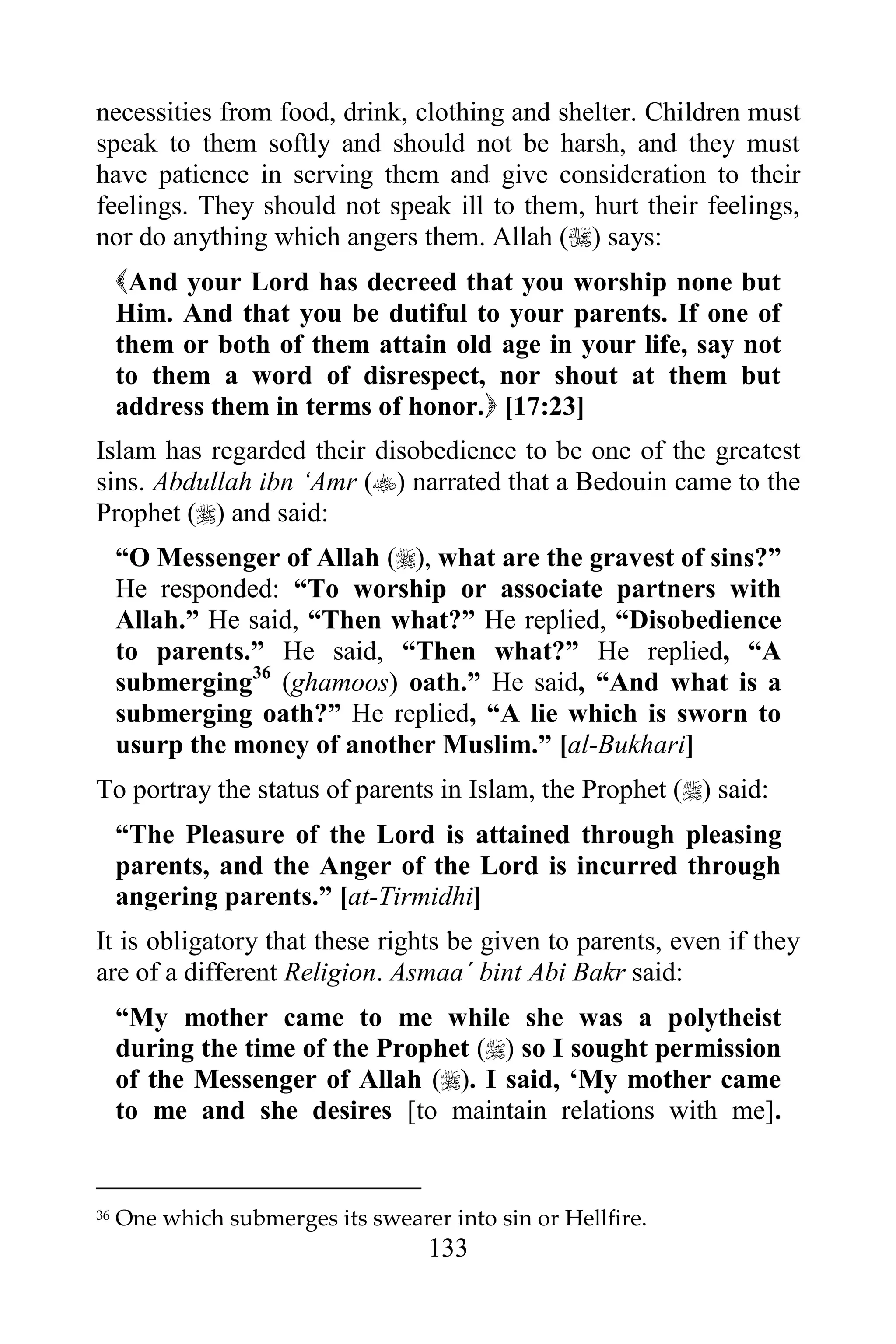 necessities from food, drink, clothing and shelter. Children must
speak to them softly and should not be harsh, and they must
have patience in serving them and give consideration to their
feelings. They should not speak ill to them, hurt their feelings,
nor do anything which angers them. Allah () says:
     And your Lord has decreed that you worship none but
     Him. And that you be dutiful to your parents. If one of
     them or both of them attain old age in your life, say not
     to them a word of disrespect, nor shout at them but
     address them in terms of honor. [17:23]
Islam has regarded their disobedience to be one of the greatest
sins. Abdullah ibn „Amr () narrated that a Bedouin came to the
Prophet () and said:
     “O Messenger of Allah (), what are the gravest of sins?”
     He responded: “To worship or associate partners with
     Allah.” He said, “Then what?” He replied, “Disobedience
     to parents.” He said, “Then what?” He replied, “A
     submerging36 (ghamoos) oath.” He said, “And what is a
     submerging oath?” He replied, “A lie which is sworn to
     usurp the money of another Muslim.” [al-Bukhari]
To portray the status of parents in Islam, the Prophet () said:
     “The Pleasure of the Lord is attained through pleasing
     parents, and the Anger of the Lord is incurred through
     angering parents.” [at-Tirmidhi]
It is obligatory that these rights be given to parents, even if they
are of a different Religion. Asmaa´ bint Abi Bakr said:
     “My mother came to me while she was a polytheist
     during the time of the Prophet () so I sought permission
     of the Messenger of Allah (). I said, „My mother came
     to me and she desires [to maintain relations with me].


36   One which submerges its swearer into sin or Hellfire.
                                    133
 