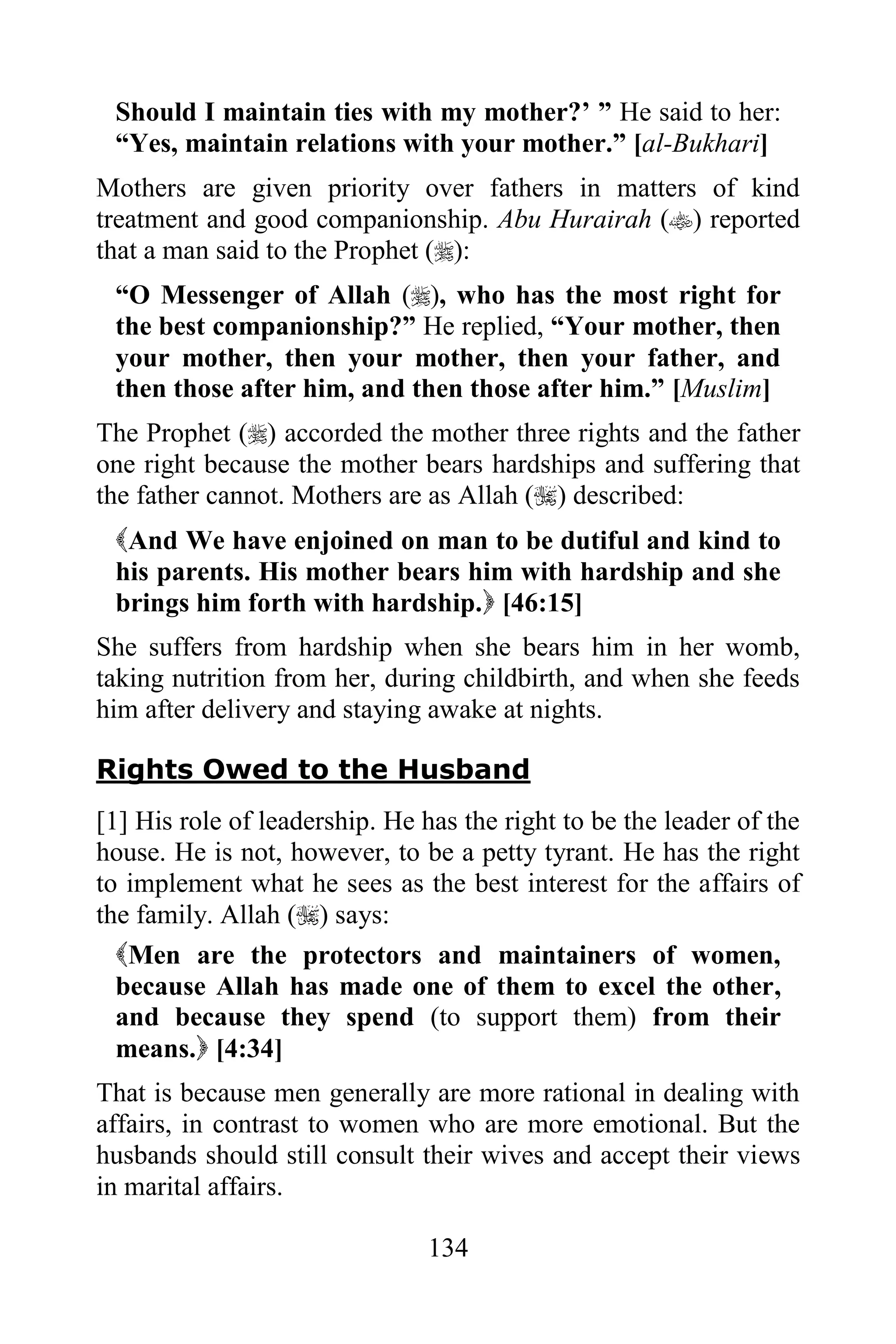 Should I maintain ties with my mother?‟ ” He said to her:
 “Yes, maintain relations with your mother.” [al-Bukhari]
Mothers are given priority over fathers in matters of kind
treatment and good companionship. Abu Hurairah () reported
that a man said to the Prophet ():
 “O Messenger of Allah (), who has the most right for
 the best companionship?” He replied, “Your mother, then
 your mother, then your mother, then your father, and
 then those after him, and then those after him.” [Muslim]
The Prophet () accorded the mother three rights and the father
one right because the mother bears hardships and suffering that
the father cannot. Mothers are as Allah () described:
 And We have enjoined on man to be dutiful and kind to
 his parents. His mother bears him with hardship and she
 brings him forth with hardship. [46:15]
She suffers from hardship when she bears him in her womb,
taking nutrition from her, during childbirth, and when she feeds
him after delivery and staying awake at nights.

Rights Owed to the Husband
[1] His role of leadership. He has the right to be the leader of the
house. He is not, however, to be a petty tyrant. He has the right
to implement what he sees as the best interest for the affairs of
the family. Allah () says:
  Men are the protectors and maintainers of women,
  because Allah has made one of them to excel the other,
  and because they spend (to support them) from their
  means. [4:34]
That is because men generally are more rational in dealing with
affairs, in contrast to women who are more emotional. But the
husbands should still consult their wives and accept their views
in marital affairs.

                                134
 