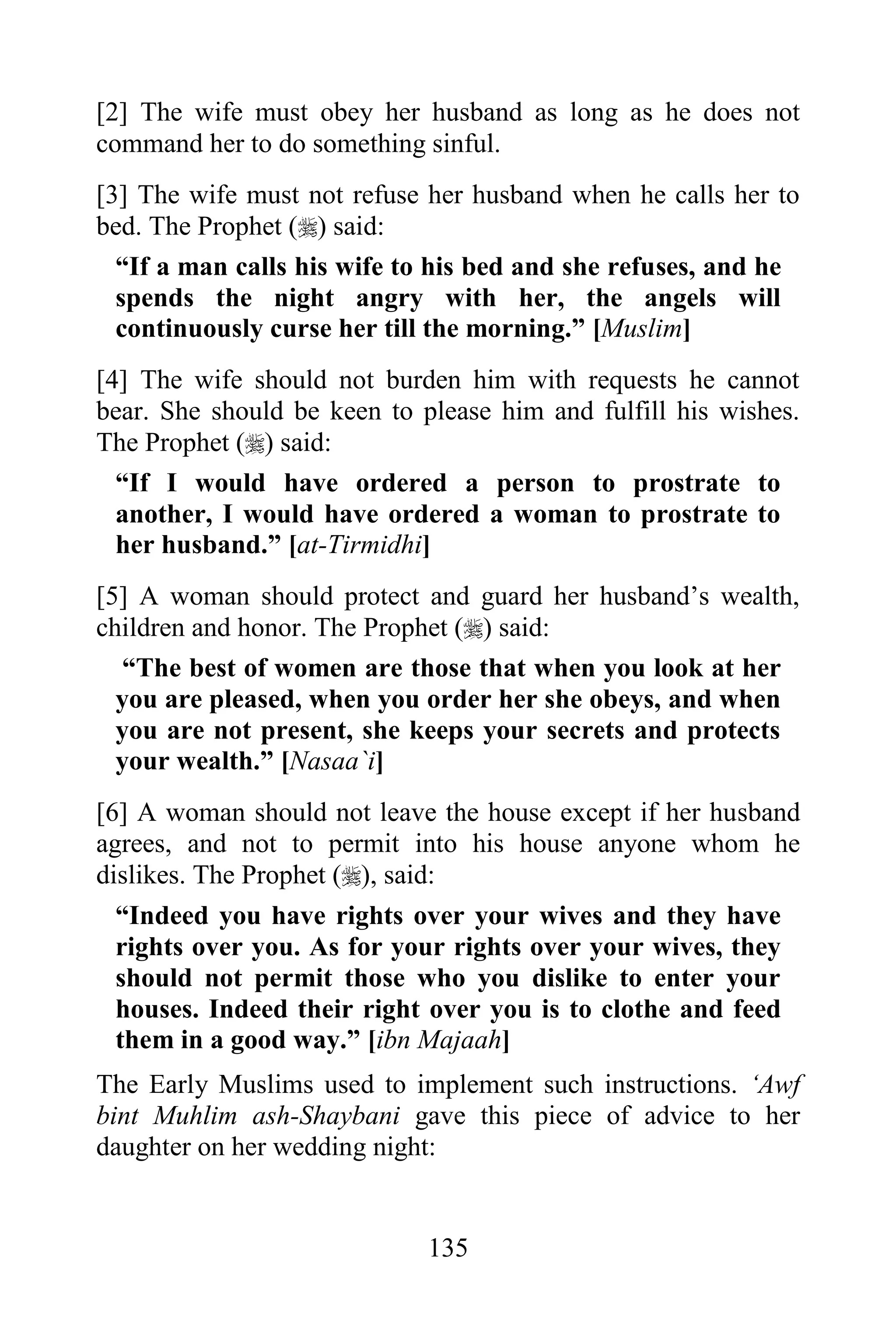 [2] The wife must obey her husband as long as he does not
command her to do something sinful.
[3] The wife must not refuse her husband when he calls her to
bed. The Prophet () said:
  “If a man calls his wife to his bed and she refuses, and he
  spends the night angry with her, the angels will
  continuously curse her till the morning.” [Muslim]
[4] The wife should not burden him with requests he cannot
bear. She should be keen to please him and fulfill his wishes.
The Prophet () said:
  “If I would have ordered a person to prostrate to
  another, I would have ordered a woman to prostrate to
  her husband.” [at-Tirmidhi]
[5] A woman should protect and guard her husband‟s wealth,
children and honor. The Prophet () said:
   “The best of women are those that when you look at her
  you are pleased, when you order her she obeys, and when
  you are not present, she keeps your secrets and protects
  your wealth.” [Nasaa`i]
[6] A woman should not leave the house except if her husband
agrees, and not to permit into his house anyone whom he
dislikes. The Prophet (), said:
  “Indeed you have rights over your wives and they have
  rights over you. As for your rights over your wives, they
  should not permit those who you dislike to enter your
  houses. Indeed their right over you is to clothe and feed
  them in a good way.” [ibn Majaah]
The Early Muslims used to implement such instructions. „Awf
bint Muhlim ash-Shaybani gave this piece of advice to her
daughter on her wedding night:


                             135
 