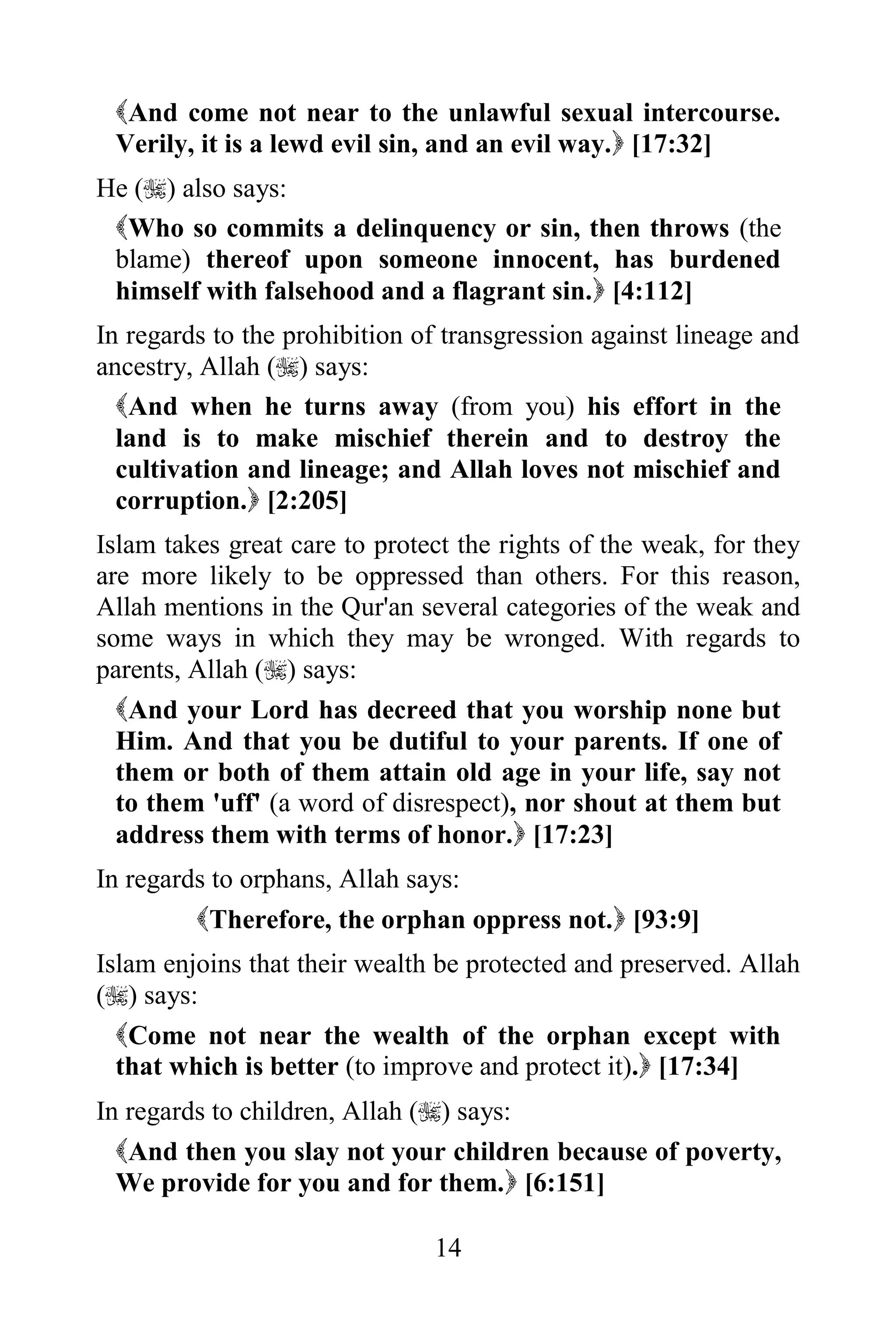 And come not near to the unlawful sexual intercourse.
 Verily, it is a lewd evil sin, and an evil way. [17:32]
He () also says:
 Who so commits a delinquency or sin, then throws (the
 blame) thereof upon someone innocent, has burdened
 himself with falsehood and a flagrant sin. [4:112]
In regards to the prohibition of transgression against lineage and
ancestry, Allah () says:
  And when he turns away (from you) his effort in the
  land is to make mischief therein and to destroy the
  cultivation and lineage; and Allah loves not mischief and
  corruption. [2:205]
Islam takes great care to protect the rights of the weak, for they
are more likely to be oppressed than others. For this reason,
Allah mentions in the Qur'an several categories of the weak and
some ways in which they may be wronged. With regards to
parents, Allah () says:
  And your Lord has decreed that you worship none but
  Him. And that you be dutiful to your parents. If one of
  them or both of them attain old age in your life, say not
  to them 'uff' (a word of disrespect), nor shout at them but
  address them with terms of honor. [17:23]
In regards to orphans, Allah says:
         Therefore, the orphan oppress not. [93:9]
Islam enjoins that their wealth be protected and preserved. Allah
() says:
  Come not near the wealth of the orphan except with
  that which is better (to improve and protect it). [17:34]
In regards to children, Allah () says:
  And then you slay not your children because of poverty,
  We provide for you and for them. [6:151]

                               14
 