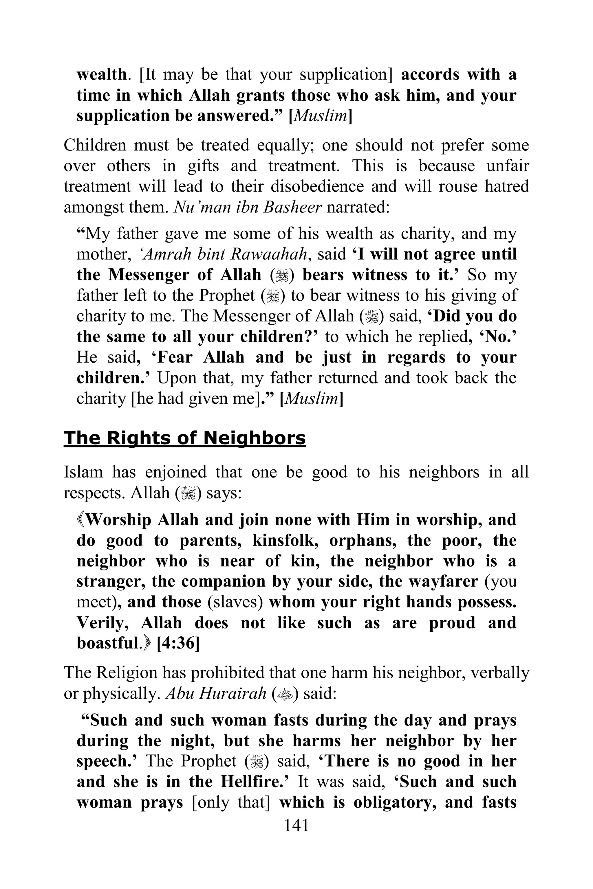 wealth. [It may be that your supplication] accords with a
 time in which Allah grants those who ask him, and your
 supplication be answered.” [Muslim]
Children must be treated equally; one should not prefer some
over others in gifts and treatment. This is because unfair
treatment will lead to their disobedience and will rouse hatred
amongst them. Nu‟man ibn Basheer narrated:
  “My father gave me some of his wealth as charity, and my
  mother, „Amrah bint Rawaahah, said „I will not agree until
  the Messenger of Allah () bears witness to it.‟ So my
  father left to the Prophet () to bear witness to his giving of
  charity to me. The Messenger of Allah () said, „Did you do
  the same to all your children?‟ to which he replied, „No.‟
  He said, „Fear Allah and be just in regards to your
  children.‟ Upon that, my father returned and took back the
  charity [he had given me].” [Muslim]

The Rights of Neighbors
Islam has enjoined that one be good to his neighbors in all
respects. Allah () says:
 Worship Allah and join none with Him in worship, and
 do good to parents, kinsfolk, orphans, the poor, the
 neighbor who is near of kin, the neighbor who is a
 stranger, the companion by your side, the wayfarer (you
 meet), and those (slaves) whom your right hands possess.
 Verily, Allah does not like such as are proud and
 boastful. [4:36]
The Religion has prohibited that one harm his neighbor, verbally
or physically. Abu Hurairah () said:
   “Such and such woman fasts during the day and prays
  during the night, but she harms her neighbor by her
  speech.‟ The Prophet () said, „There is no good in her
  and she is in the Hellfire.‟ It was said, „Such and such
  woman prays [only that] which is obligatory, and fasts
                              141
 
